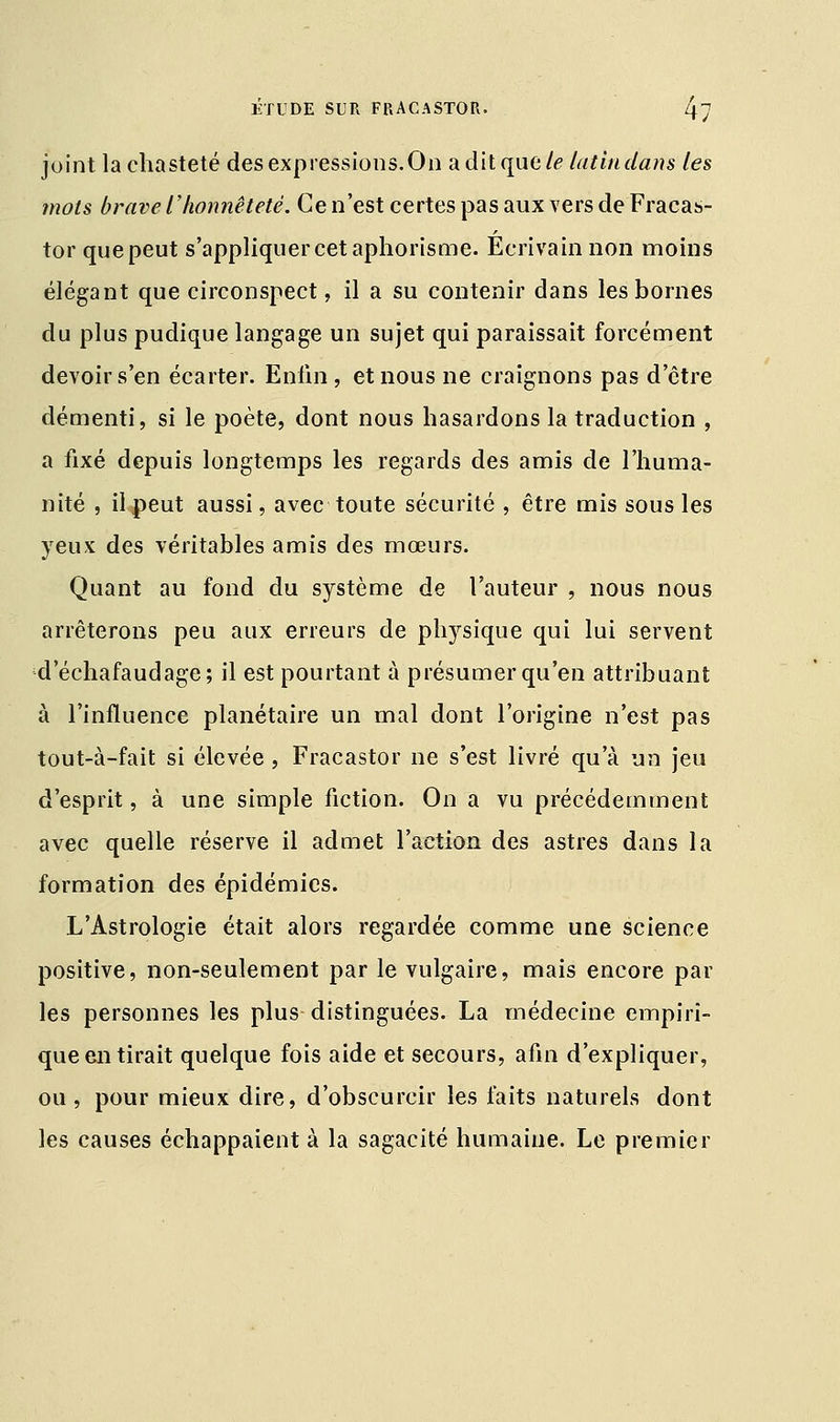 joint la chasteté des expressions. On a dit que le latin dans les mots brave l'honnêteté. Ce n'est certes pas aux vers de Fracas- tor quepeut s'appliquer cet aphorisme. Écrivain non moins élégant que circonspect, il a su contenir dans les bornes du plus pudique langage un sujet qui paraissait forcément devoir s'en écarter. Enfin , et nous ne craignons pas d'être démenti, si le poète, dont nous hasardons la traduction , a fixé depuis longtemps les regards des amis de l'huma- nité , il peut aussi, avec toute sécurité , être mis sous les yeux des véritables amis des mœurs. Quant au fond du système de l'auteur , nous nous arrêterons peu aux erreurs de physique qui lui servent d'échafaudage; il est pourtant à présumer qu'en attribuant à l'influence planétaire un mal dont l'origine n'est pas tout-à-fait si élevée , Fracastor ne s'est livré qu'à un jeu d'esprit, à une simple fiction. On a vu précédemment avec quelle réserve il admet l'action des astres dans la formation des épidémies. L'Astrologie était alors regardée comme une science positive, non-seulement par le vulgaire, mais encore par les personnes les plus distinguées. La médecine empiri- que en tirait quelque fois aide et secours, afin d'expliquer, ou, pour mieux dire, d'obscurcir les faits naturels dont les causes échappaient à la sagacité humaine. Le premier