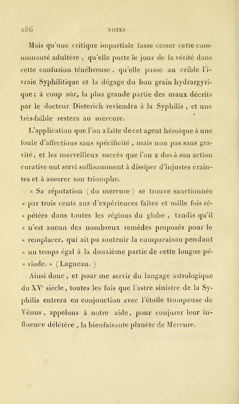 Mais qu'une critique impartiale fasse cesser cette com- munauté adultère , qu'elle porte le jour de la vérité dans cette confusion ténébreuse , qu'elle passe au crible l'i- vraie Syphilitique et la dégage du bon grain hydrargyri- que; à coup sûr, lu plus grande partie des maux décrits par le docteur Dieterich reviendra à la Syphilis , et une très-faible restera au mercure. L'application que l'on a faite de cet agent héroïque à une foule d'affections sans spécificité , mais non pas sans gra- vité, et les merveilleux succès que l'on a dus à son action eurative ont servi suffisamment à dissiper d'injustes crain- tes et à assurer son triomphe. « Sa réputation ( du mercure ) se trouve sanctionnée « par trois cents ans d'expériences faites et mille fois ré- « pétées dans toutes les régions du globe , tandis qu'il « n'est aucun des nombreux remèdes proposés pour le « remplacer, qui ait pu soutenir la comparaison pendant « un temps égal à la douzième partie de cette longue pé- « îiode. » (Lagneau. ) Ainsi donc, et pour me servir du langage astrologique du XVe siècle, toutes les fois que l'astre sinistre de la Sy- philis entrera en conjonction avec l'étoile trompeuse de Vénus, appelons à notre aide, pour conjurer leur in- fluence délétère ., la bienfaisante planète de Mercure.