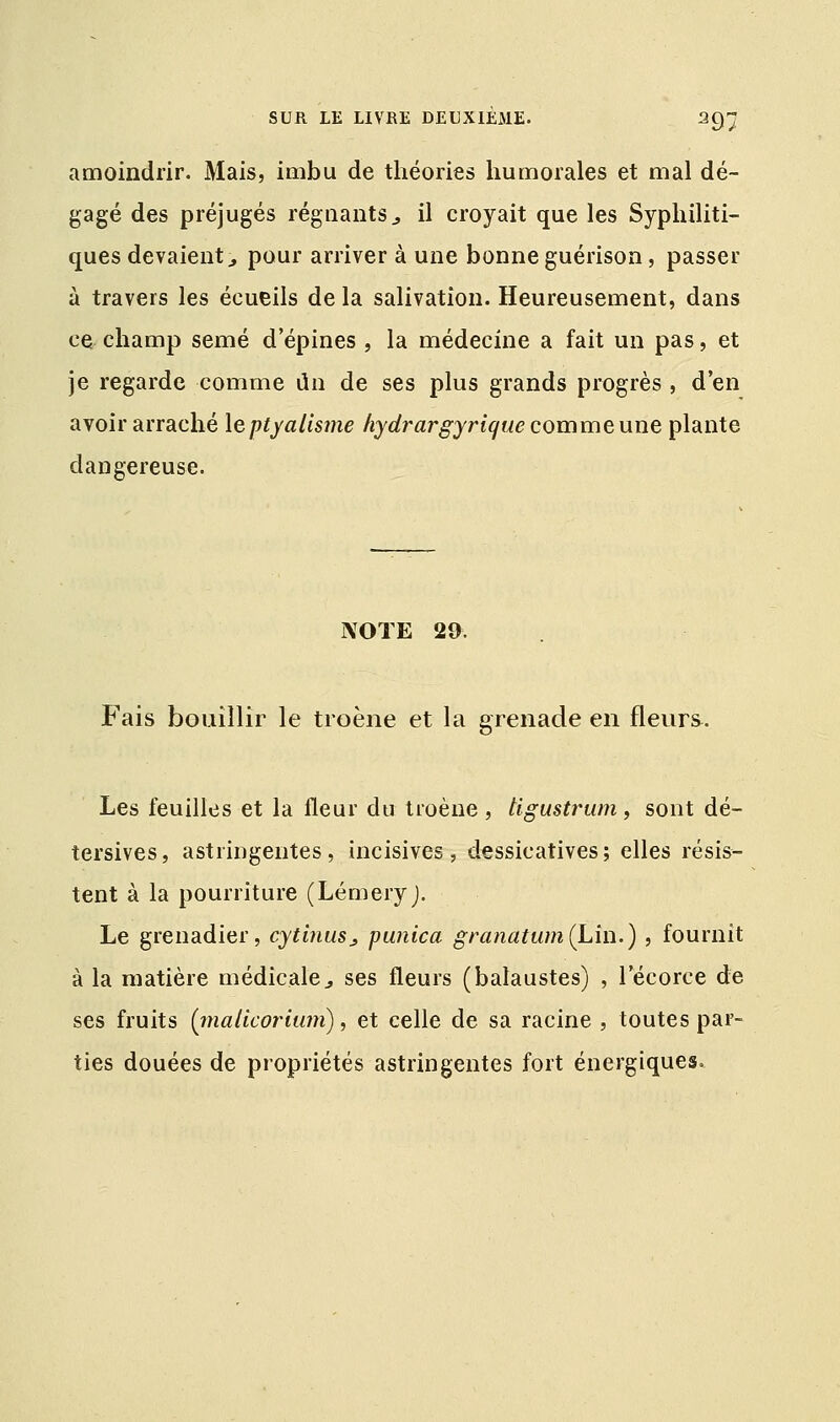 amoindrir. Mais, imbu de théories humorales et mal dé- gagé des préjugés régnants., il croyait que les Syphiliti- ques devaient., pour arriver à une bonneguérison, passer à travers les écueils de la salivation. Heureusement, dans ce champ semé d'épines , la médecine a fait un pas, et je regarde comme un de ses plus grands progrès , d'en avoir arraché \eptyalisme hydrargyrique comme une plante dangereuse. NOTE 29. Fais bouillir le troène et la grenade en fleurs. Les feuilles et la fleur du troène, tigustrum, sont dé- tersives, astringentes, incisives, dessicatives; elles résis- tent à la pourriture (LémeryJ. Le grenadier, cytlnusj punica granatum(Lin.) , fournit à la matière médicale 3 ses fleurs (balaustes) , 1 ecorce de ses fruits (inaticorium), et celle de sa racine , toutes par- ties douées de propriétés astringentes fort énergiques.