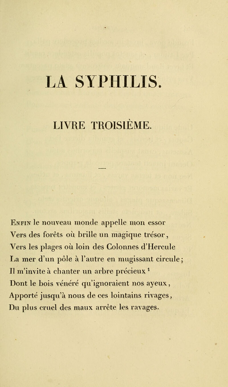 LA SYPHILIS. LIVRE TROISIEME. Enfin le nouveau monde appelle mon essor Vers des forêts où brille un magique trésor, Vers les plages où loin des Colonnes d'Hercule La mer d'un pôle à l'autre en mugissant circule ; Il m'invite à chanter un arbre précieux1 Dont le bois vénéré qu'ignoraient nos ayeux, Apporté jusqu'à nous de ces lointains rivages, Du plus cruel des maux arrête les ravages.