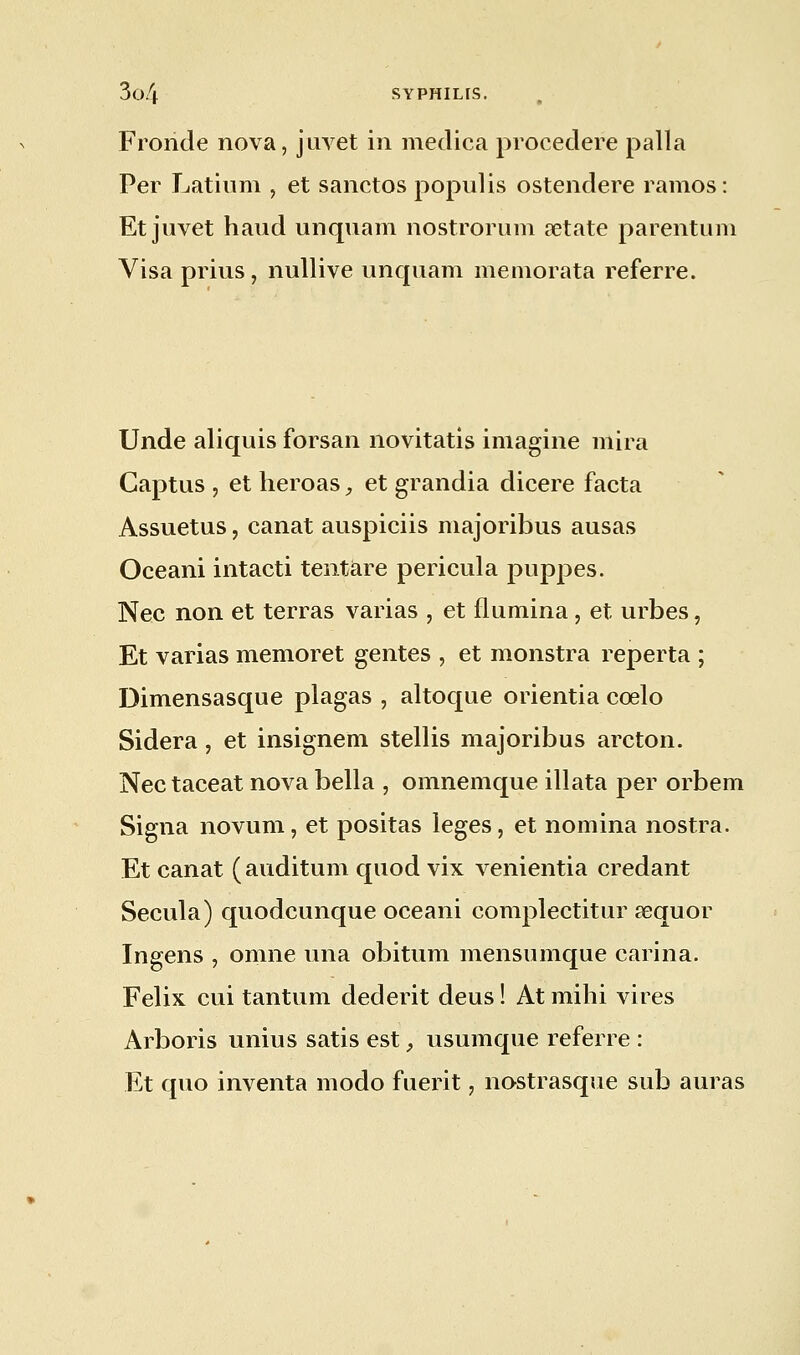 Fronde nova, juvet in medica procedere palla Per Latium , et sanctos populis ostendere ramos: Et juvet haud unquam nostrorum retate parentum Visa prius, nullive unquam memorata referre. Unde aliquis forsan novitatis imagine mira Captus , et heroas, et grandia dicere facta Assuetus, canat auspiciis majoribus ausas Oceani intacti tentare pericula puppes. Nec non et terras varias , et flumina, et urbes, Et varias memoret gentes , et monstra reperta ; Dimensasque plagas , altoque orientia cœlo Sidéra, et insignem stellis majoribus arcton. Nec taceat nova bella , omnemque illata per orbem Signa novum, et positas leges, et nomina nostra. Et canat ( auditum quod vix venientia credant Secula) quodcunque oceani complectitur sequor Ingens , omne una obitum mensumque carina. Félix cui tantum dederit deus ! At mihi vires Arboris unius satis est, usumque referre : Et quo inventa modo fuerit, nostrasque sub auras