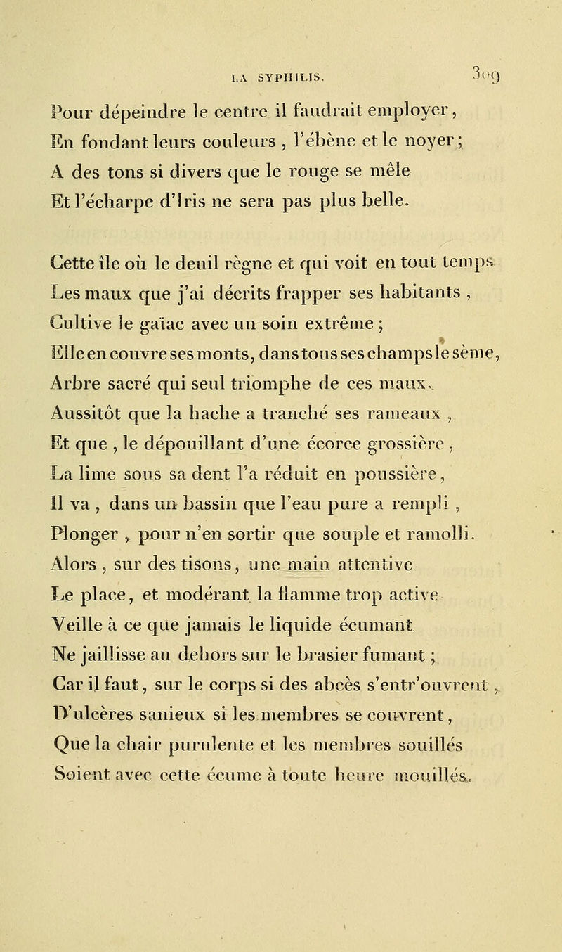 Pour dépeindre le centre il faudrait employer, En fondant leurs couleurs , l'éhène et le noyer; A des tons si divers que le rouge se mêle Et Técharpe d'Iris ne sera pas plus belle. Cette île où le deuil règne et qui voit en tout temps Les maux que j'ai décrits frapper ses habitants , Cultive le gaiac avec un soin extrême ; Elle en couvre ses monts, dans tous ses champsle sème, Arbre sacré qui seul triomphe de ces maux. Aussitôt que la hache a tranché ses rameaux , Et que , le dépouillant d'une écorce grossière , La lime sous sa dent l'a réduit en poussière, Il va , dans un bassin que l'eau pure a rempli , Plonger , pour n'en sortir que souple et ramolli, Alors , sur des tisons, une main attentive Le place, et modérant la flamme trop active Veille à ce que jamais le liquide écumant Ne jaillisse au dehors sur le brasier fumant ; Car il faut, sur le corps si des abcès s'entr'ouvrent, D'ulcères sanieux si les membres se couvrent, Que la chair purulente et les membres souillés Soient avec cette écume à toute heure mouillés,.