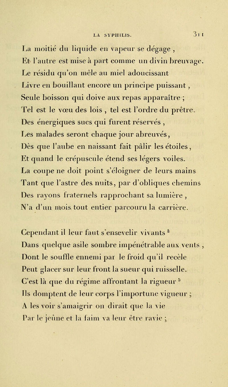 La moitié du liquide en vapeur se dégage , Et l'autre est mise à part comme un divin breuvage. Le résidu qu'on mêle au miel adoucissant Livre en bouillant encore un principe puissant , Seule boisson qui doive aux repas apparaître ; Tel est le vœu des lois , tel est l'ordre du prêtre. Des énergiques sucs qui furent réservés , Les malades seront chaque jour abreuvés, Dès que l'aube en naissant fait pâlir les étoiles, Et quand le crépuscule étend ses légers voiles. La coupe ne doit point s'éloigner de leurs mains Tant que l'astre des nuits, par d'obliques chemins Des rayons fraternels rapprochant sa lumière , N'a d'un mois, tout entier parcouru la carrière. Cependant il leur faut s'ensevelir vivants û Dans quelque asile sombre impénétrable aux vents , Dont le souffle ennemi par le froid qu'il recèle Peut glacer sur leur front la sueur qui ruisselle. C'est là que du régime affrontant la rigueur 5 Ils domptent de leur corps l'importune vigueur ; A les voir s'amaigrir on dirait que la vie Par le jeûne et la faim va leur être ravie '%