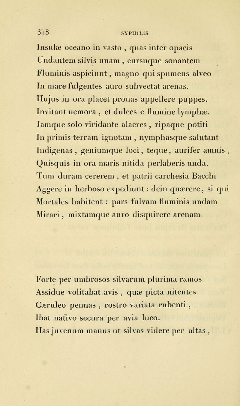 Insulœ oceano in vasto , quas inter opacis Undàntem silvis imam , cursuque sonantem Fluminis aspiciunt, magno qui spumeus alveo In mare fulgentes auro subvectat arenas. Hujus in ora placet prônas appellere puppes. Invitant nemora , et dulces e flumine lymphse. Jamqae solo viridante alacres , ripaque potiti In primis terram ignotam , nymphasque salutant Indigenas , geniumque loci, teque, aurifer amnis , Quisquis in ora maris nitida perlaberis unda. Tu m duram cererem , et patrii carchesia Bacchi Aggere in herboso expediunt : dein quaerere, si qui Mortales habitent : pars fui va m fluminis undam Mirari , mixtamque auro disquirere arenam. Forte per umbrosos silvarum plurima ramos Assidue volitabat avis , quae picta nitentes Caeruleo pennas , rostro variata rubenti , Ibat nativo secura per avia luco. Has juvenum manus ut silvas videre per altas