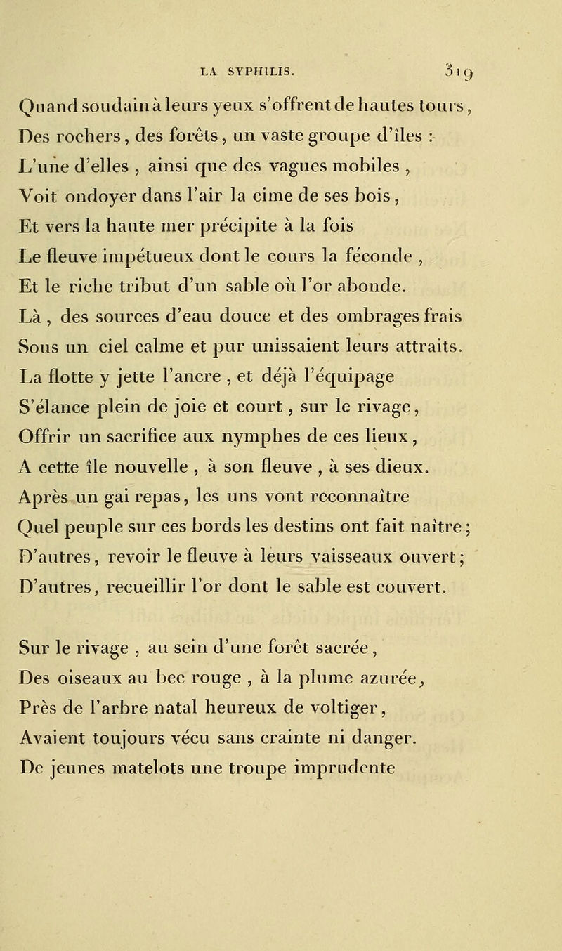 Quand soudain à leurs yeux s'offrent de hautes tours, Des rochers, des forêts, un vaste groupe d'îles : L'une d'elles , ainsi que des vagues mobiles , Voit ondoyer dans l'air la cime de ses bois, Et vers la haute mer précipite à la fois Le fleuve impétueux dont le cours la féconde , Et le riche tribut d'un sable où For abonde. Là , des sources d'eau douce et des ombrages frais Sous un ciel calme et pur unissaient leurs attraits. La flotte y jette l'ancre , et déjà l'équipage S'élance plein de joie et court, sur le rivage, Offrir un sacrifice aux nymphes de ces lieux , A cette île nouvelle , à son fleuve , à ses dieux. Après un gai repas, les uns vont reconnaître Quel peuple sur ces bords les destins ont fait naître ; D'autres, revoir le fleuve à leurs vaisseaux ouvert ; D'autres, recueillir l'or dont le sable est couvert. Sur le rivage , au sein d'une forêt sacrée, Des oiseaux au bec rouge , à la plume azurée, Près de l'arbre natal heureux de voltiger, Avaient toujours vécu sans crainte ni danger. De jeunes matelots une troupe imprudente