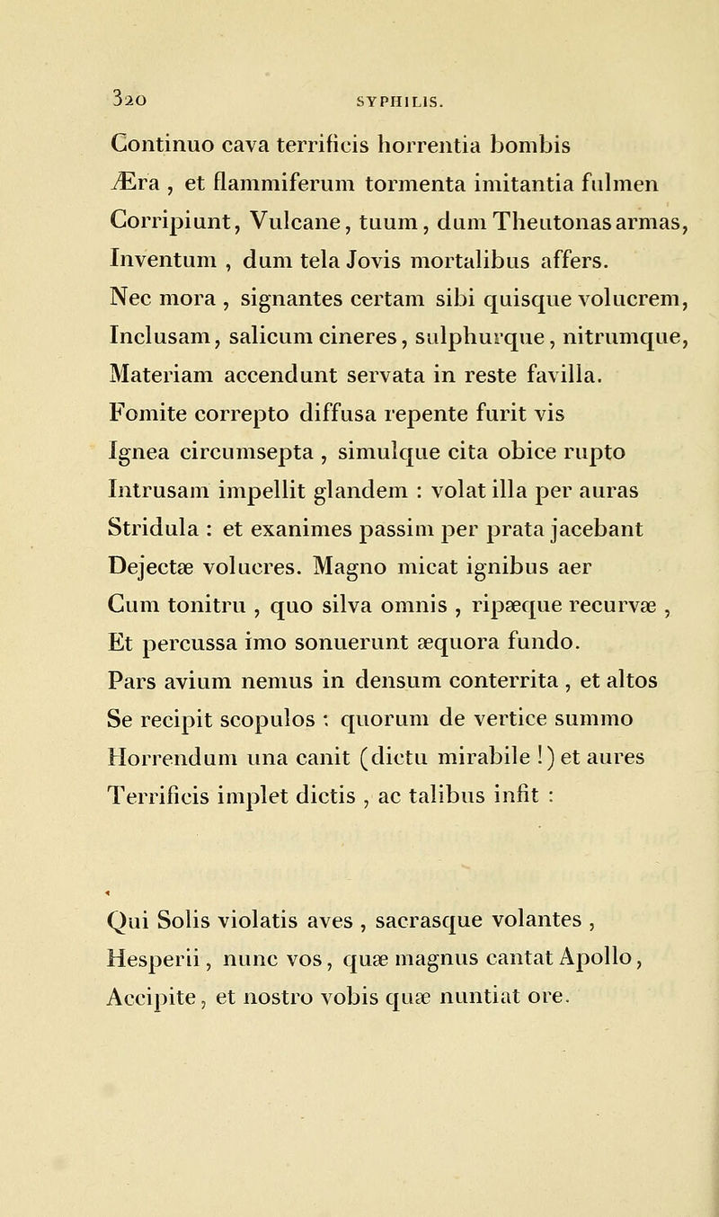 Continuo cava terrificis horrentia bombis JEra , et flammiferum tormenta imitantia fulmen Corripiunt, Vulcane, tuum, dumTheutonas armas, Inventum , dum tela Jovis mortalibus affers. Nec mora , signantes certain sibi quisque volucrem, Inclusam, salicum cineres, sulphurque, nitrnmque, Materiam accendunt servata in reste favilla. Fomite correpto diffusa repente furit vis Ignea circumsepta , simulque cita obice rupto Intrusairi impellit glandem : volât illa per auras Stridula : et exanimes passim per prata jacebant Dejectae volucres. Magno micat ignibus aer Cum tonitru , quo silva oninis , ripaeque recurvœ , Et percussa imo sonuerunt sequora fundo. Pars avium nemus in densum conterrita , et altos Se recipit scopulos : quorum de vertice summo Horrendum una canit (dictu mirabile !) et aures Terrificis implet dictis , ac talibus infit : Qui Solis violatis aves , sacrasque volantes , Hesperii, nunc vos, quse magnus cantat Apollo, Accipite, et nostro vobis quae nuntiat ore.