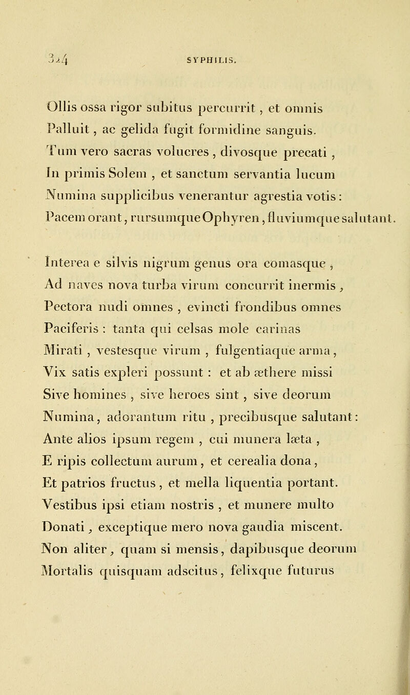 Ollis ossa rigor subitus percurrit, et omnis Palluit, ac gelida fùgit formidine sanguis. Tum vero sacras volucres , divosque precati , In primis Solem , et sanctum servantia lucum Numina supplicibus venerantur agrestia votis : Pacem orant, rursumqueOphyren, fluviumque salutant. Interea e silvis nigrum genus ora comasque i Ad naves nova turba viruni concurrit inermis , Pectora nudi oranes , evincti frondibus omnes Paciferis : tanta qui celsas mole carinas Mirati , vestesque virum , fuigentiaque arma, Vix satis expleri possunt : et ab sethere missi Sive hommes , sive heroes sint , sive deorum Numina, adorantum ri tu , precibusque salutant: Ante alios ipsum regem , cui mimera laeta , E ripis collectum aurum, et cerealia dona, Et patrios fructus , et mella liquentia portant. Vestibus ipsi etiam nostris , et munere multo Donati, exceptique mero nova gaudia miscent. Non aliter, quam si mensis, dapibusque deorum Mortalis quisquam adscitus, felixque futurus