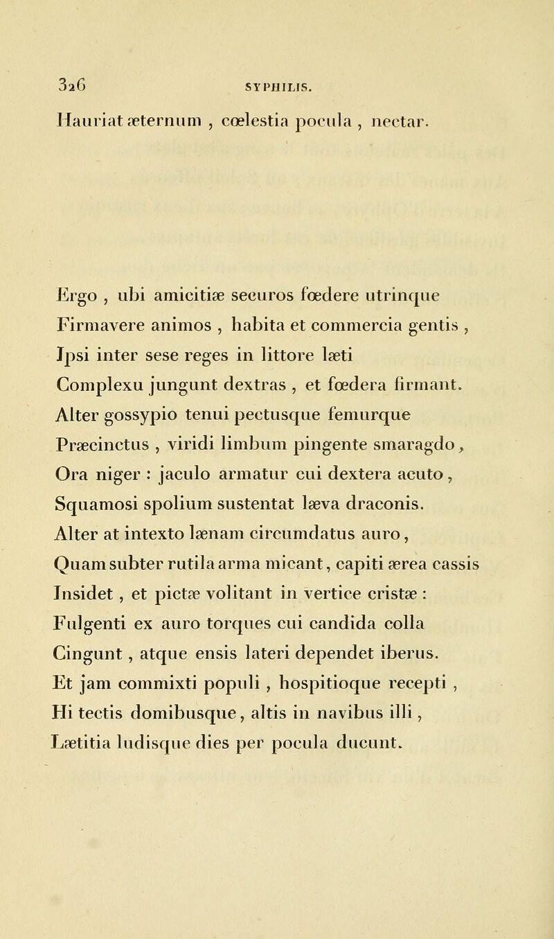 Hauriat seternum , cœlestia pocula , nectar. Ergo , ubi amicitise securos fœdere utrinque Firmavere animos , habita et commercia gentis , Ipsi inter sese reges in littore laeti Complexu jungunt dextras , et fœdera firniant. Alter gossypio tenui pectusque femurque Prsecinctus , viridi limbum pingente smaragdo, Ora niger : jaculo armatur cui dextera acuto, Squamosi spolium sustentât lseva draconis. Alter at intexto lsenam circumdatus auro, Quamsubter rutila arma micant, capiti serea cassis Insidet , et pictœ volitant in vertice cristas : Fulgenti ex auro torques cui candida colla Cingunt, atque ensis lateri dependet iberus. Et jam commixti populi , hospitioque recepti , Hi tectis domibusque, altis in navibus illi, Laetitia ludisque dies per pocula ducunt.