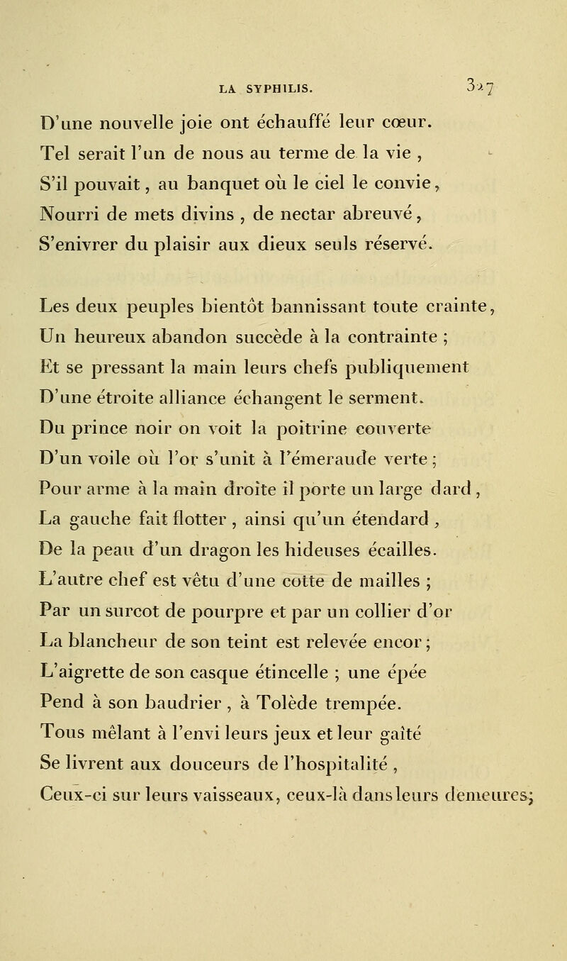 D'une nouvelle joie ont échauffé leur cœur. Tel serait l'un de nous au terme de la vie , S'il pouvait, au banquet où le ciel le convie , Nourri de mets divins , de nectar abreuvé, S'enivrer du plaisir aux dieux seuls réservé. Les deux peuples bientôt bannissant toute crainte, Un heureux abandon succède à la contrainte ; Et se pressant la main leurs chefs publiquement D'une étroite alliance échangent le serment. Du prince noir on voit la poitrine couverte D'un voile ou l'or s'unit à Témeraude verte; Pour arme à la main droite il porte un large dard , La gauche fait flotter , ainsi qu'un étendard , De la peau d'un dragon les hideuses écailles. L'autre chef est vêtu d'une cotte de mailles ; Par un surcot de pourpre et par un collier d'or La blancheur de son teint est relevée encor ; L'aigrette de son casque étincelle ; une épée Pend à son baudrier , à Tolède trempée. Tous mêlant à l'envi leurs jeux et leur gaîté Se livrent aux douceurs de l'hospitalité , Ceux-ci sur leurs vaisseaux, ceux-là dans leurs demeures;