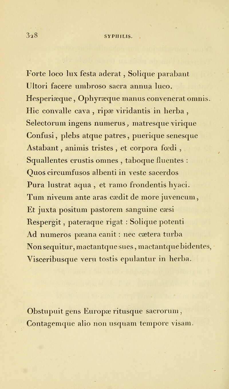 Forte loco lux festa aderat, Solique parabant Ultori facere umbroso sacra annua luco. Hesperiseque, Ophyraeque manus convenerat omnis. Hic convalle cava , ripse viridantis in berba , Selectorum ingens numerus, matresque virique Confusi, plebs atque patres, puerique senesque Astabant, animis tristes , et corpora fœdi , Squallentes crustis omnes , taboque fluentes : Quos circumfusos albenti in veste sacerdos Pura lustrât aqua , et ramo frondentis hyaci. Tum niveum ante aras csedit de more juvencum, Et juxta positum pastorem sanguine caesi Respergit, pateraque rigat : Solique potenti Ad numéros pœana canit : nec caetera turba Nonsequitur, mactantque sues, mactantquebidentes, Visceribusque veru tostis epulantur in herba. Obstupuit gens Europœ ritusque sacrorum, Contagemque alio non usquam tempore visam,