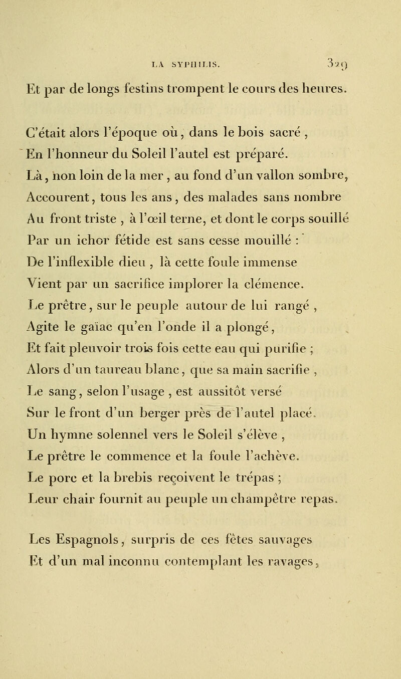 Et par de longs festins trompent le cours des heures. C'était alors l'époque où, dans le bois sacré , En l'honneur du Soleil l'autel est préparé. Là, non loin de la mer , au fond d'un vallon sombre, Accourent, tous les ans, des malades sans nombre Au front triste , à l'œil terne, et dont le corps souillé Par un ichor fétide est sans cesse mouillé : De l'inflexible dieu , là cette foule immense Vient par un sacrifice implorer la clémence. Le prêtre, sur le peuple autour de lui rangé , Agite le gaiac qu'en l'onde il a plongé, Et fait pleuvoir trois fois cette eau qui purifie ; Alors d'un taureau blanc, que sa main sacrifie , Le sang, selon l'usage , est aussitôt versé Sur le front d'un berger près de l'autel placé. Un hymne solennel vers le Soleil s'élève , Le prêtre le commence et la foule l'achève. Le porc et la brebis reçoivent le trépas ; Leur chair fournit au peuple un champêtre repas. Les Espagnols, surpris de ces fêtes sauvages Et d'un mal inconnu contemplant les ravages,