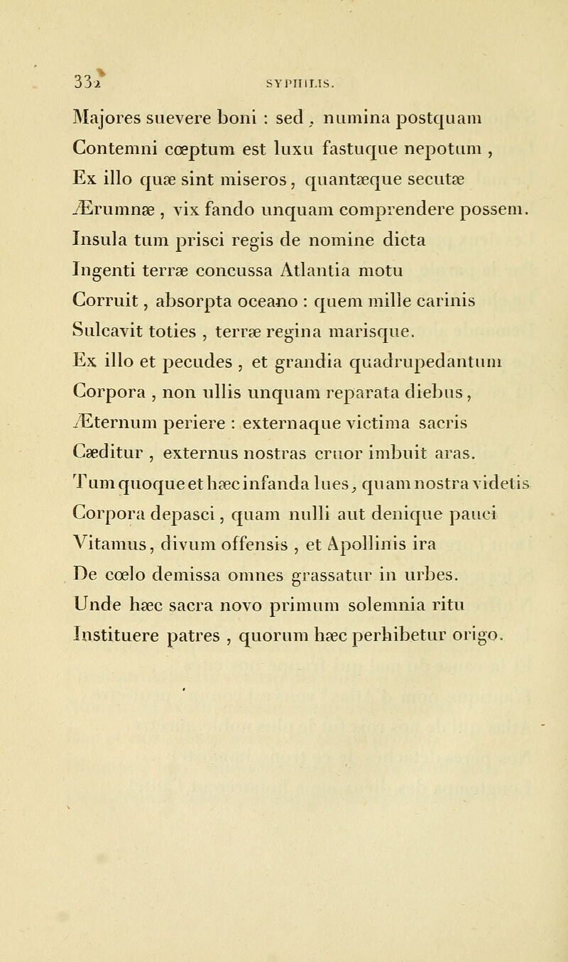 Majores suevere boni : sed , numina postquam Contemni cœptum est luxu fastuque nepottim , Ex illo quœ sint miseros, quantseque secutse iErumnœ , vix fando unquam comprendere posseni. Insula tum prisci régis de nomine dicta Ingenti terrae concussa Atlantia motu Corruit, absorpta oceano : quem mille carinis Sulcavit toties , terrae regina marisque. Ex illo et pecudes , et grandia quadrupedantuni Corpora , non ullis unquam reparata diebus, TEternum periere : externaque victima sacris Cseditur , externus nostras cruor imbuit aras. Tumquoqueethsecinfanda lues^ quamnostra videtis Corpora depasci, quam nulli aut denique pauci Vitamus, divum offensis , et Apollinis ira De cœlo demissa omnes grassatur in urbes. Unde hsee sacra novo primum solemnia ritu Instituere patres , quorum hsec perhibetur origo.