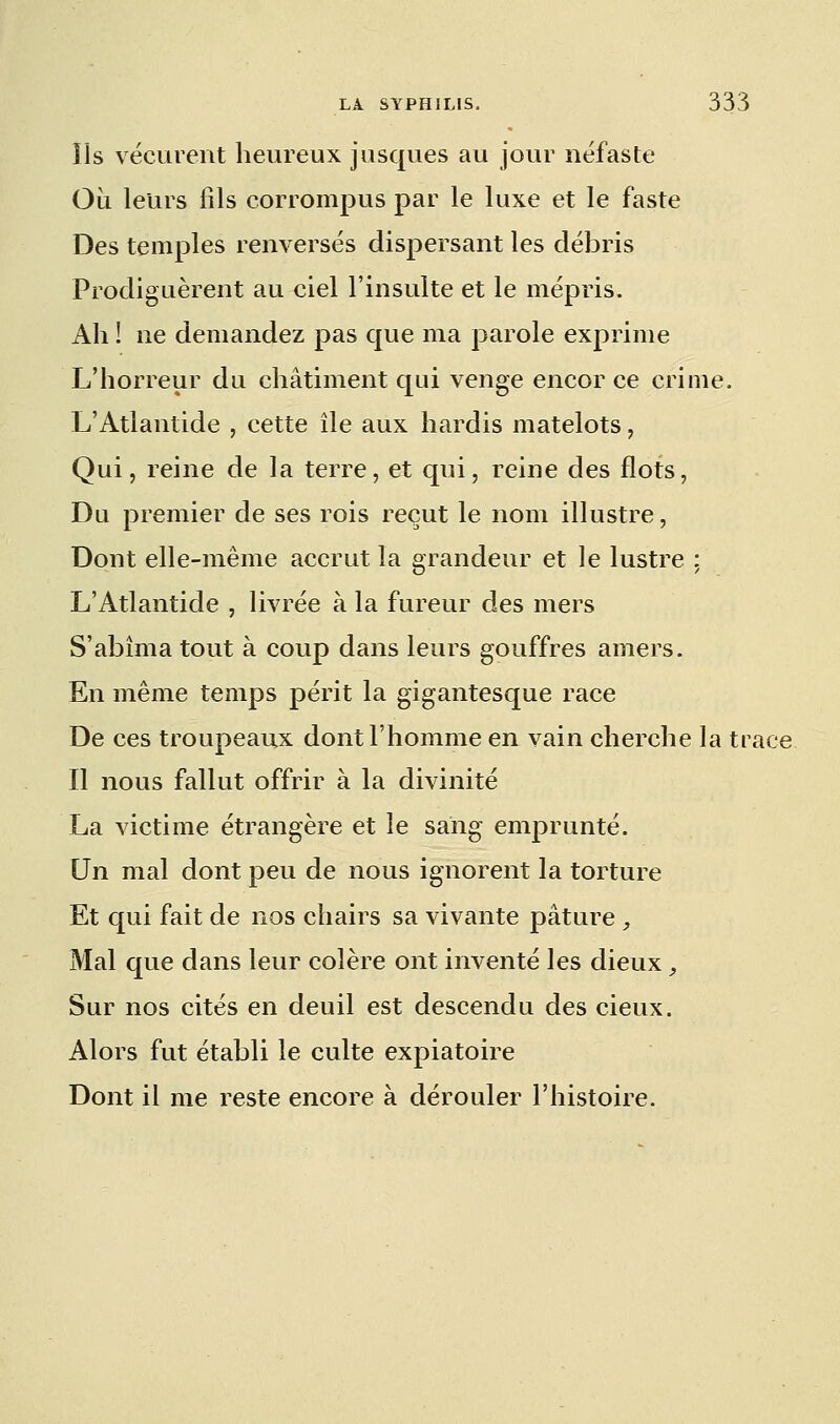 ils vécurent heureux jusques au jour néfaste Où leurs fils corrompus par le luxe et le faste Des temples renversés dispersant les débris Prodiguèrent au ciel l'insulte et le mépris. Ah ! ne demandez pas que ma parole exprime L'horreur du châtiment qui venge encor ce crime. L'Atlantide , cette île aux hardis matelots, Qui, reine de la terre, et qui, reine des flots, Du premier de ses rois reçut le nom illustre, Dont elle-même accrut la grandeur et le lustre : L'Atlantide , livrée à la fureur des mers S'abîma tout à coup dans leurs gouffres amers. En même temps périt la gigantesque race De ces troupeaux dont l'homme en vain cherche la trace Il nous fallut offrir à la divinité La victime étrangère et le sang emprunté. Un mal dont peu de nous ignorent la torture Et qui fait de nos chairs sa vivante pâture , Mal que dans leur colère ont inventé les dieux, Sur nos cités en deuil est descendu des cieux. Alors fut établi le culte expiatoire Dont il me reste encore à dérouler l'histoire.