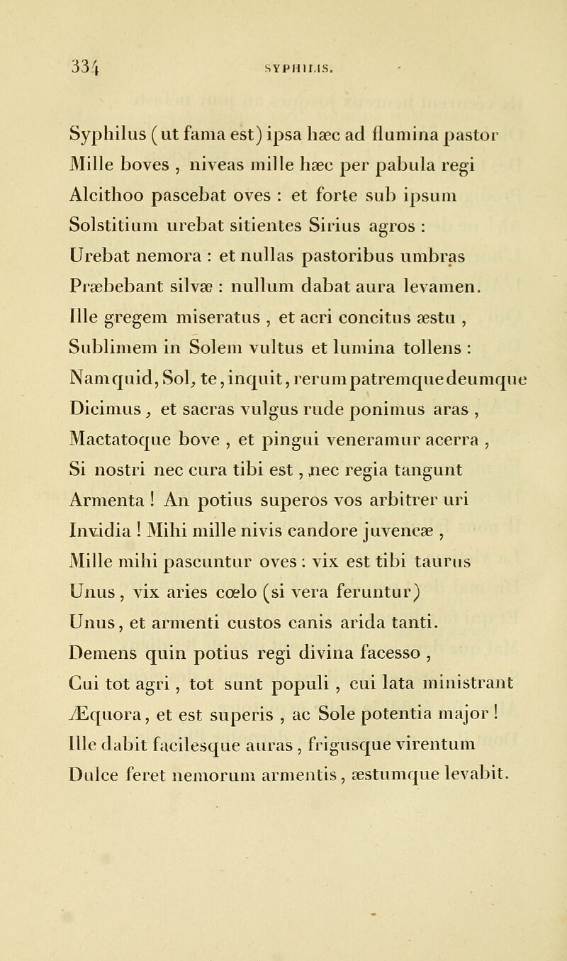 Syphilus (ut fama est) ipsa haec ad flumina pastor Mille boves , niveas mille haec per pabula régi Alcithoo pascebat oves : et forle sub ipsum Solstitium urebat sitientes Sirius agros : Urebat nemora : et nullas pastoribus umbras Prsebebant silvse : nullum dabat aura levamen. Ille gregem miseratus , et acri eoncitus œstu , Sublimem in Solem vultus et lumina tollens : Namquid, Sol, te, inquit, rerumpatremquedeumque Dicimus , et sacras vulgus rude ponimus aras , Mactatoque bove , et pingui veneramur acerra , Si nostri nec cura tibi est, nec regia tangunt Armenta ! An potius superos vos arbitrer uri Invidia ! Mihi mille nivis candore juvenese , Mille mihi pascuntur oves : vix est tibi taurus Unus, vix aries cœlo (si vera feruntur) Unus, et armenti custos canis arida tanti. Démens quin potius régi divina facesso , Cui tôt agri, tôt sunt populi , cui lata ministrant iEquora, et est superis , ac Sole potentia major ! Ille dabit facilesque auras , frigusque virentum Dulce feret nemorum armentis, œstumque levabit.