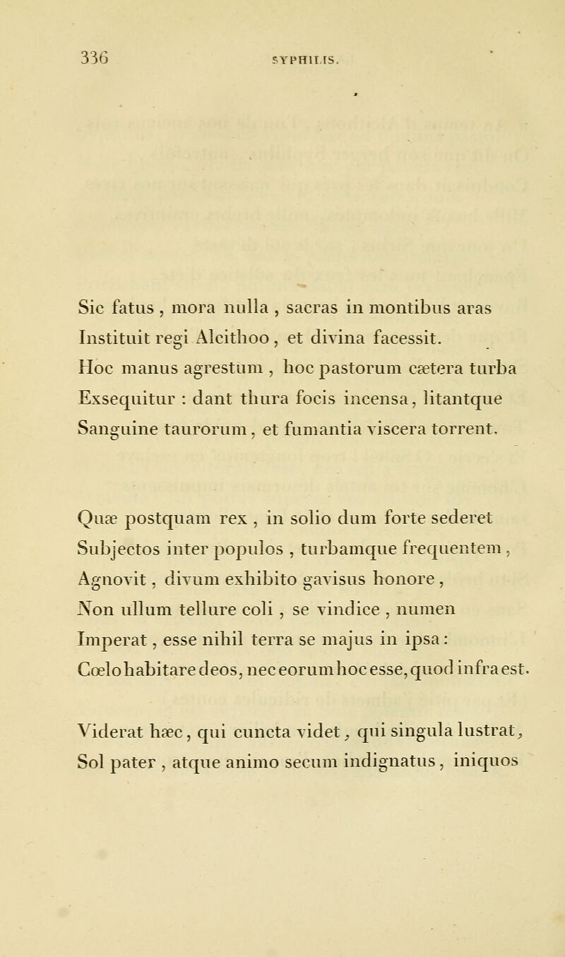 Sic fatus , mora nulla , sacras in montibus aras Instituit régi Alcithoo, et divina facessit. Hoc manus agrestum , hoc pastorum caetera turba Exsequitur : dant thura focis incensa, litantque Sanguine taurorum, et fumantia viscera torrent. Qu.se postquam rex , in solio du m forte sederet Subjectos iuter populos , turbamque frequentem, Àgnovit, divum exhibito gavisus honore , Non ullum tellure coli , se vindice , numen Imperat, esse nihil terra se majus in ipsa : Cœlohabitaredeos, neceorumhoc esse, quod iufraest. Viderat hœc, qui cuncta videt, qui siugula lustrât, Sol pater , atque animo secum indignatus, iniquos