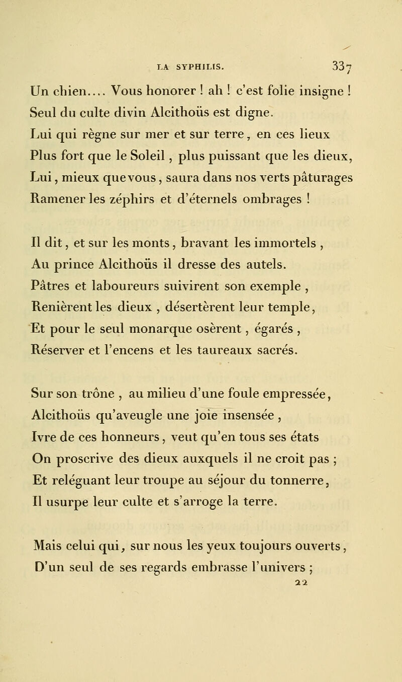 Un chien Vous honorer ! ah ! c'est folie insigne ! Seul du culte divin Alcithoùs est digne. Lui qui règne sur mer et sur terre, en ces lieux Plus fort que le Soleil, plus puissant que les dieux, Lui, mieux que vous, saura dans nos verts pâturages Ramener les zéphirs et d'éternels ombrages ! Il dit, et sur les monts, bravant les immortels , Au prince Alcithoùs il dresse des autels. Pâtres et laboureurs suivirent son exemple , Renièrent les dieux , désertèrent leur temple, Et pour le seul monarque osèrent, égarés , Réserver et l'encens et les taureaux sacrés. Sur son trône , au milieu d'une foule empressée, Alcithoùs qu'aveugle une joie insensée , Ivre de ces honneurs, veut qu'en tous ses états On proscrive des dieux auxquels il ne croit pas ; Et reléguant leur troupe au séjour du tonnerre, Il usurpe leur culte et s'arroge la terre. Mais celui qui, sur nous les yeux toujours ouverts, D'un seul de ses regards embrasse l'univers 1 11