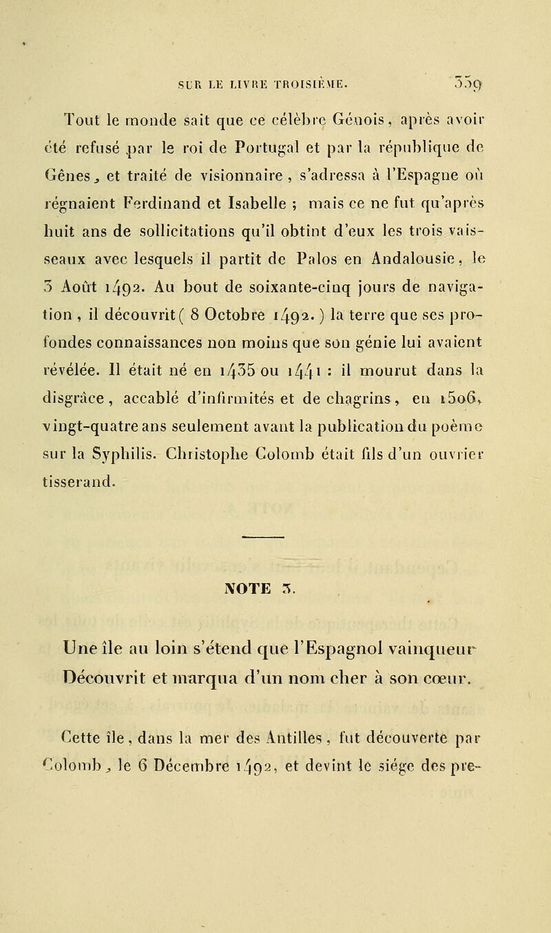 Tout le monde sait que ce célèbre Génois, après avoir été refusé par le roi de Portugal et par la république de Gênes3 et traité de visionnaire, s'adressa à l'Espagne où régnaient Ferdinand et Isabelle ; mais ce ne fut qu'après huit ans de sollicitations qu'il obtint d'eux les trois vais- seaux avec lesquels il partit de Palos en Andalousie, le 3 Août 1492. Au bout de soixante-cinq jours de naviga- tion , il découvrit ( 8 Octobre i492« ) la terre que ses pro- fondes connaissances non moins que son génie lui avaient révélée. Il était né en i435 ou i44l : il mourut dans la disgrâce, accablé d'infirmités et de chagrins, en i5o6> vingt-quatre ans seulement avant la publication du poème sur la Syphilis. Christophe Colomb était fils d'un ouvrier tisserand. NOTE 3. Une île au loin s'étend que l'Espagnol vainqueur Découvrit et marqua d'un nom cher à son cœur. Cette île, dans la mer des Antilles, fut découverte par Colomb, le 6 Décembre i492' et devint le siège des pie-