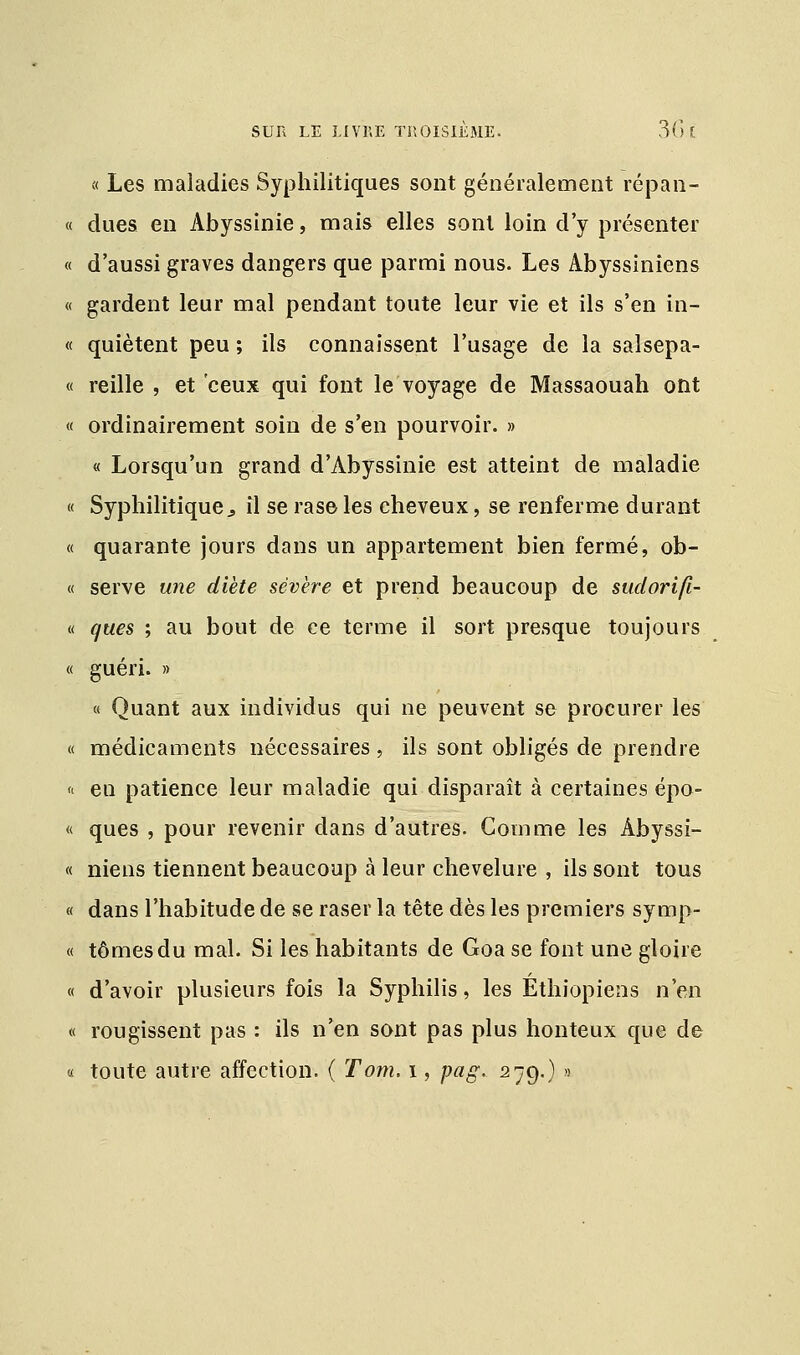 « Les maladies Syphilitiques sont généralement répan- « dues en Abyssinie, mais elles sont loin d'y présenter « d'aussi graves dangers que parmi nous. Les Abyssiniens « gardent leur mal pendant toute leur vie et ils s'en in- « quiètent peu ; ils connaissent l'usage de la salsepa- « reille , et ceux qui font le voyage de Massaouali ont « ordinairement soin de s'en pourvoir. » « Lorsqu'un grand d'Abyssinie est atteint de maladie « Syphilitique j il se rase les cheveux, se renferme durant « quarante jours dans un appartement bien fermé, ob- « serve une diète sévère et prend beaucoup de sudorifi- « c/ues ; au bout de ce terme il sort presque toujours « guéri. » « Quant aux individus qui ne peuvent se procurer les « médicaments nécessaires , ils sont obligés de prendre « eu patience leur maladie qui disparaît à certaines épo- « ques , pour revenir dans d'autres. Comme les Àbyssi- « niens tiennent beaucoup à leur chevelure , ils sont tous « dans l'habitude de se raser la tête dès les premiers symp- « tomes du mal. Si les habitants de Goa se font une gloire « d'avoir plusieurs fois la Syphilis, les Éthiopiens n'en « rougissent pas : ils n'en sont pas plus honteux que de « toute autre affection. ( Tom. i, pag. 279.) »