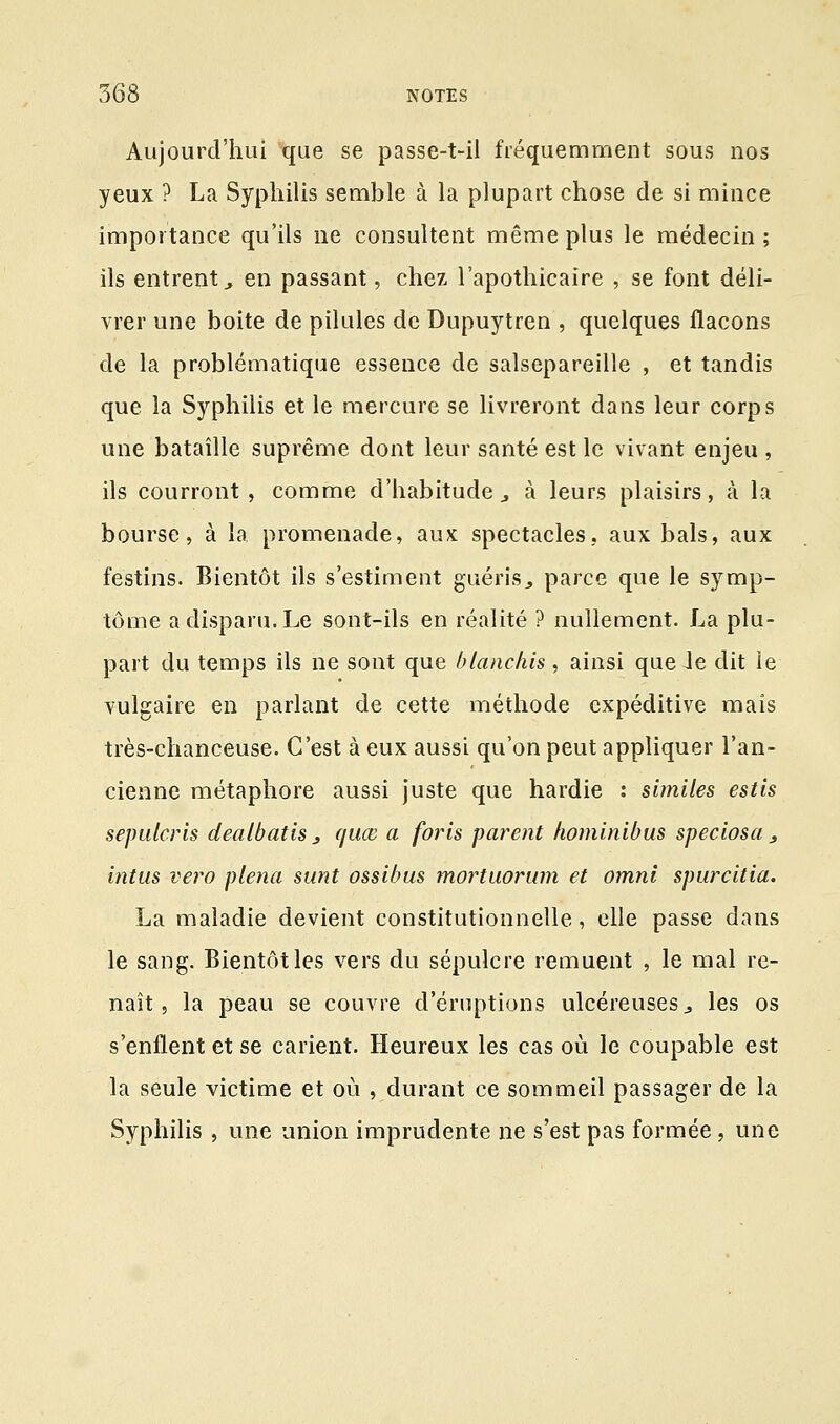 Aujourd'hui que se passe-t-il fréquemment sous nos yeux ? La Syphilis semble à la plupart chose de si mince importance qu'ils ne consultent même plus le médecin; ils entrent,, en passant, chez l'apothicaire , se font déli- vrer une boite de pilules de Dupuytren , quelques flacons de la problématique essence de salsepareille , et tandis que la Syphilis et le mercure se livreront dans leur corps une bataille suprême dont leur santé est le vivant enjeu , ils courront, comme d'habitude 3 à leurs plaisirs, à la bourse, à la promenade, aux spectacles, aux bals, aux festins. Bientôt ils s'estiment guéris., parce que le symp- tôme a disparu. Le sont-ils en réalité ? nullement. La plu- part du temps ils ne sont que blanchis, ainsi que Je dit le vulgaire en parlant de cette méthode cxpéditive mais très-chanceuse. C'est à eux aussi qu'on peut appliquer l'an- cienne métaphore aussi juste que hardie : similes estis sepulcris dealbatis 3 quœ a foris parent hominibus speciosa 3 intus vero plena sunt ossibus mortuorum et omnl spurcitia. La maladie devient constitutionnelle, elle passe dans le sang. Bientôt les vers du sépulcre remuent , le mal re- naît , la peau se couvre d'éruptions ulcéreuses, les os s'enflent et se carient. Heureux les cas où le coupable est la seule victime et où , durant ce sommeil passager de la Syphilis , une union imprudente ne s'est pas formée, une