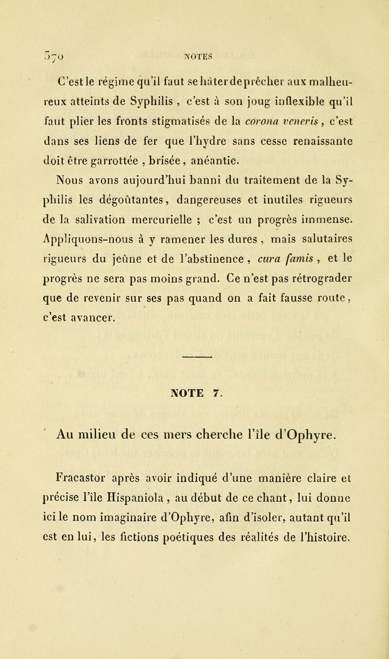 C'est le régime qu'il faut se hâter deprêcher aux malheu- reux atteints de Syphilis , c'est à son joug inflexible qu'il faut plier les fronts stigmatisés de la corona vcneris, c'est dans ses liens de fer que l'hydre sans cesse renaissante doit être garrottée , brisée, anéantie. Nous avons aujourd'hui banni du traitement de la Sy- philis les dégoûtantes, dangereuses et inutiles rigueurs de la salivation mercurielle ; c'est un progrès immense. Appliquons-nous à y ramener les dures , mais salutaires rigueurs du jeûne et de l'abstinence , cura famis , et le progrès ne sera pas moins grand. Ce n'est pas rétrograder que de revenir sur ses pas quand on a fait fausse route, c'est avancer. NOTE 7. Au milieu de ces mers cherche l'île d'Ophyre. Fracastor après avoir indiqué d'une manière claire et précise l'île Hispaniola , au début de ce chant, lui donne ici le nom imaginaire d'Ophyre, afin d'isoler, autant qu'il est en lui, les fictions poétiques des réalités de l'histoire.