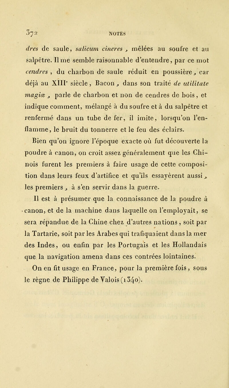 cires de saule, salicum cineres 3 mêlées au soufre et au salpêtre. Il me semble raisonnable d'entendre, par ce mot cendres , du charbon de saule réduit en poussière j car déjà au XIIIe siècle, Bacon , dans son traité de utilitate magiœ s parle de charbon et non de cendres de bois, et indique comment, mélangé à du soufre et à du salpêtre et renfermé dans un tube de fer, il imite, lorsqu'on l'en- flamme, le bruit du tonnerre et le feu des éclairs. Bien qu'on ignore l'époque exacte où fut découverte la poudre à canon, on croit assez généralement que les Chi- nois furent les premiers à faire usage de cette composi- tion dans leurs feux d'artifice et qu'ils essayèrent aussi » les premiers ., à s'en servir dans la guerre. Il est à présumer que la connaissance de la poudre à canon, et de la machine dans laquelle on l'employait, se sera répandue de la Chine chez d'autres nations , soit par la Tartarie, soit par les Arabes qui trafiquaient dans la mer des Indes, ou enfin par les Portugais et les Hollandais que la navigation amena dans ces contrées lointaines. On en fit usage en France, pour la première fois, sous le règne de Philippe de Valois (i34o).