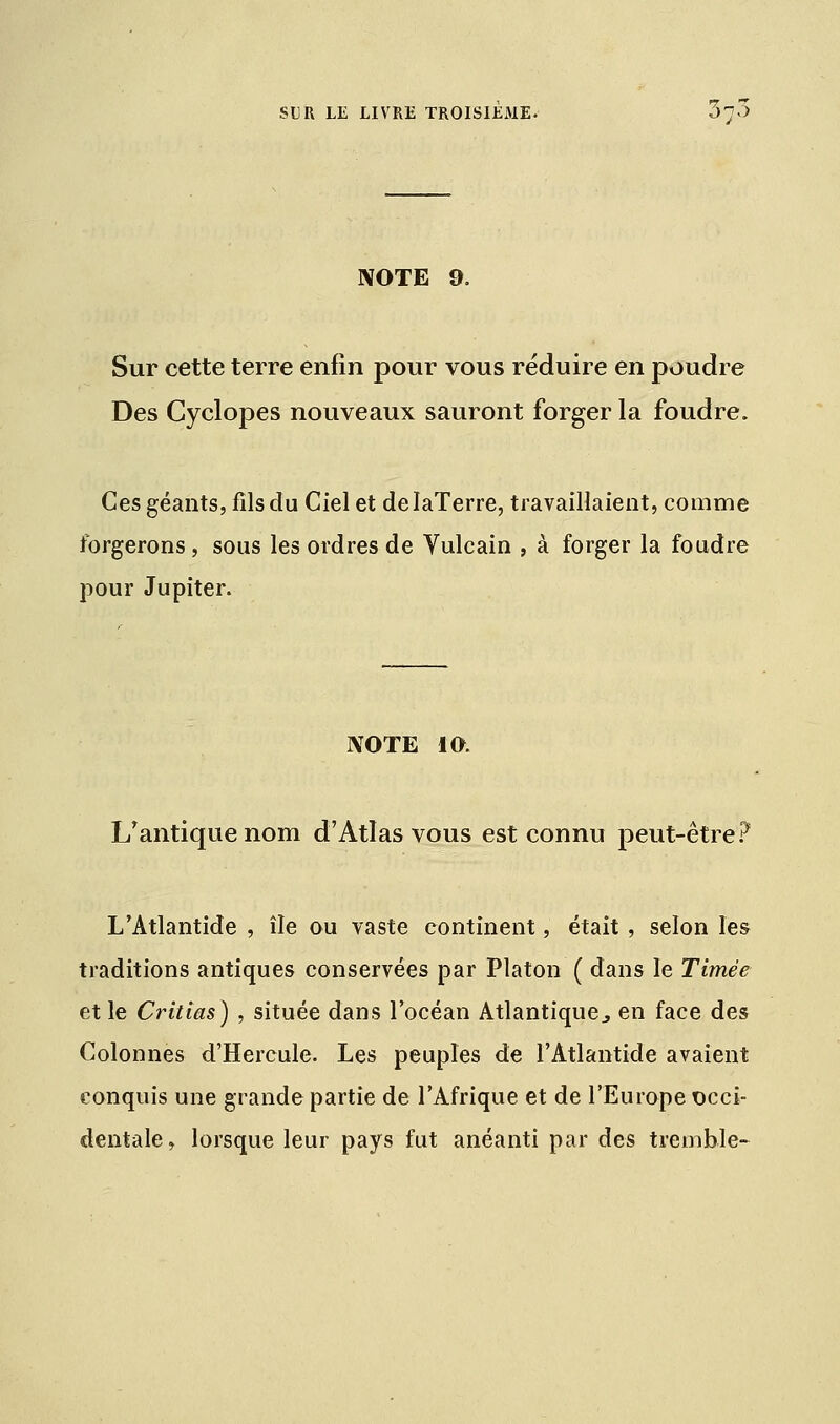 NOTE 9. Sur cette terre enfin pour vous réduire en poudre Des Cyclopes nouveaux sauront forger la foudre. Ces géants, fils du Ciel et delaTerre, travaillaient, comme forgerons, sous les ordres de Yulcain , à forger la foudre pour Jupiter. NOTE 10. L/antique nom d'Atlas vous est connu peut-être? L'Atlantide , île ou vaste continent, était, selon les traditions antiques conservées par Platon ( dans le Timèe et le Critias) , située dans l'océan Atlantique., en face des Colonnes d'Hercule. Les peuples de l'Atlantide avaient conquis une grande partie de l'Afrique et de l'Europe occi- dentale , lorsque leur pays fut anéanti par des tremble-