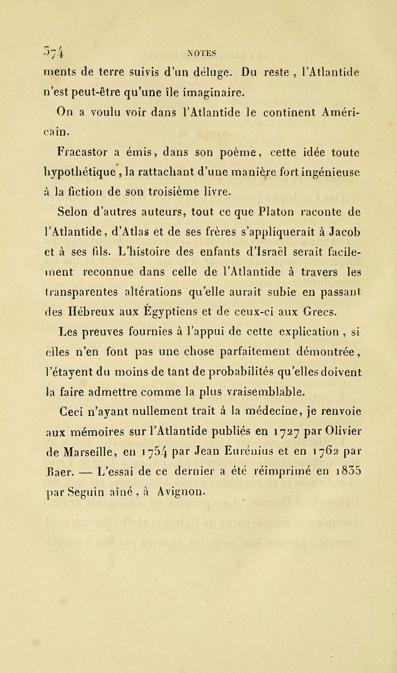 5^4 ÏSOTES ments de terre suivis d'un déluge. Du reste , l'Atlantide n'est peut-être qu'une île imaginaire. On a voulu voir dans l'Atlantide le continent Améri- cain. Fracastor a émis, dans son poème, cette idée toute hypothétique , la rattachant d'une manière fort ingénieuse à la fiction de son troisième livre. Selon d'autres auteurs, tout ce que Platon raconte de l'Atlantide, d'Atlas et de ses frères s'appliquerait à Jacob et à ses fils. L'histoire des enfants d'Israël serait facile- ment reconnue dans celle de l'Atlantide à travers les transparentes altérations qu'elle aurait subie en passant des Hébreux aux Egyptiens et de ceux-ci aux Grecs. Les preuves fournies à l'appui de cette explication , si elles n'en font pas une chose parfaitement démontrée, l'étayent du moins de tant de probabilités qu'elles doivent la faire admettre comme la plus vraisemblable. Ceci n'ayant nullement trait à la médecine, je renvoie aux mémoires sur l'Atlantide publiés en 1727 par Olivier de Marseille, en 1754 par Jean Eurétiius et en 1762 par Baer. — L'essai de ce dernier a été réimprimé en 1855 par Seguin aîné, à Avignon.