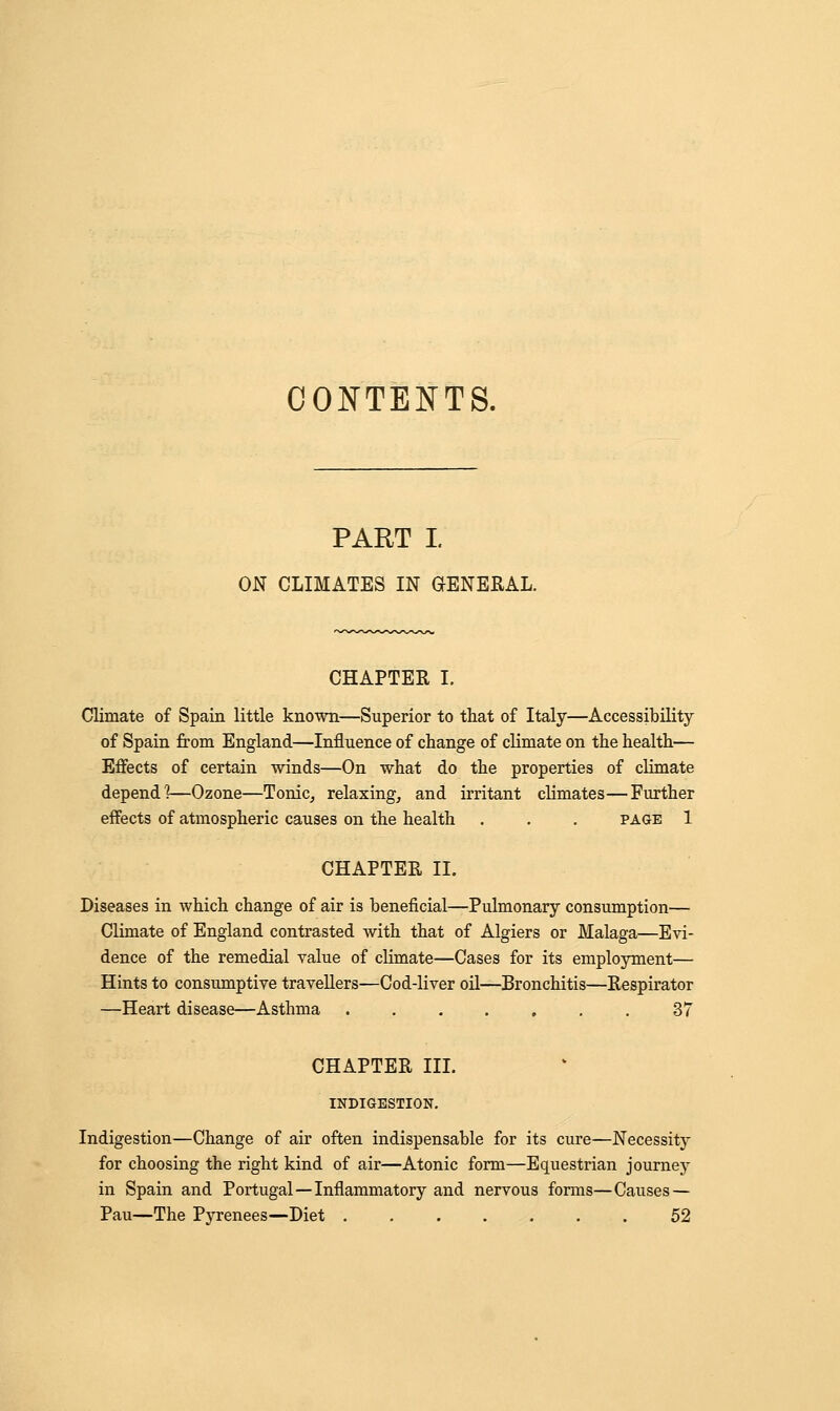 CONTENTS. PART I ON CLIMATES IN GENERAL. CHAPTER I. Climate of Spain little known—Superior to that of Italy—Accessibility of Spain from England—Influence of change of climate on the health— Effects of certain winds—On what do the properties of climate depend?—Ozone—Tonic, relaxing, and irritant climates—Further effects of atmospheric causes on the health . . . page 1 CHAPTER II. Diseases in which change of air is beneficial—Pulmonary consumption— Climate of England contrasted with that of Algiers or Malaga—Evi- dence of the remedial value of climate—Cases for its employment— Hints to consumptive travellers—Cod-liver oil—Bronchitis—Respirator —Heart disease—Asthma ....... 37 CHAPTER III. INDIGESTION. Indigestion—Change of air often indispensable for its cure—Necessity for choosing the right kind of air—Atonic form—Equestrian journey in Spain and Portugal — Inflammatory and nervous forms—Causes — Pau—The Pyrenees—Diet 52