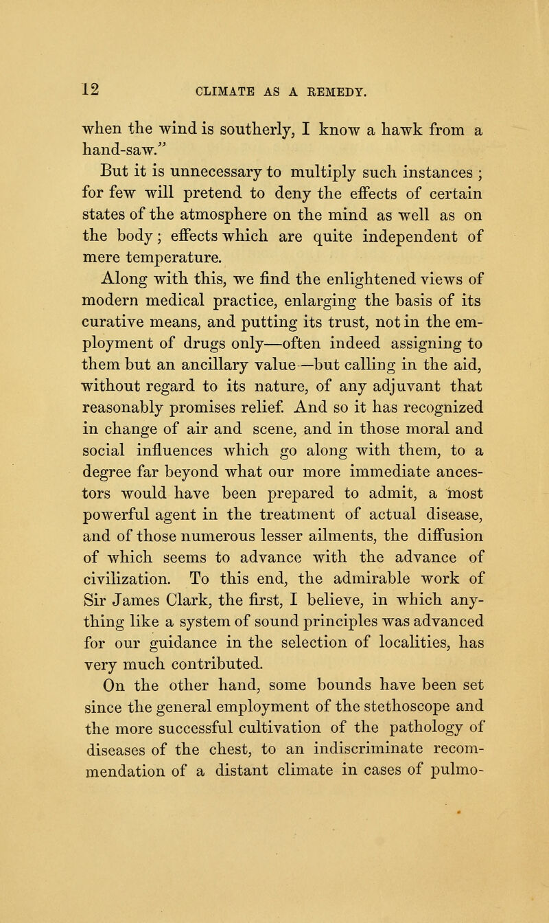 when the wind is southerly, I know a hawk from a hand-saw/' But it is unnecessary to multiply such instances ; for few will pretend to deny the effects of certain states of the atmosphere on the mind as well as on the body; effects which are quite independent of mere temperature. Along with this, we find the enlightened views of modern medical practice, enlarging the basis of its curative means, and putting its trust, not in the em- ployment of drugs only—often indeed assigning to them but an ancillary value—but calling in the aid, without regard to its nature, of any adjuvant that reasonably promises relief. And so it has recognized in change of air and scene, and in those moral and social influences which go along with them, to a degree far beyond what our more immediate ances- tors would have been prepared to admit, a most powerful agent in the treatment of actual disease, and of those numerous lesser ailments, the diffusion of which seems to advance with the advance of civilization. To this end, the admirable work of Sir James Clark, the first, I believe, in which any- thing like a system of sound principles was advanced for our guidance in the selection of localities, has very much contributed. On the other hand, some bounds have been set since the general employment of the stethoscope and the more successful cultivation of the pathology of diseases of the chest, to an indiscriminate recom- mendation of a distant climate in cases of pulmo-