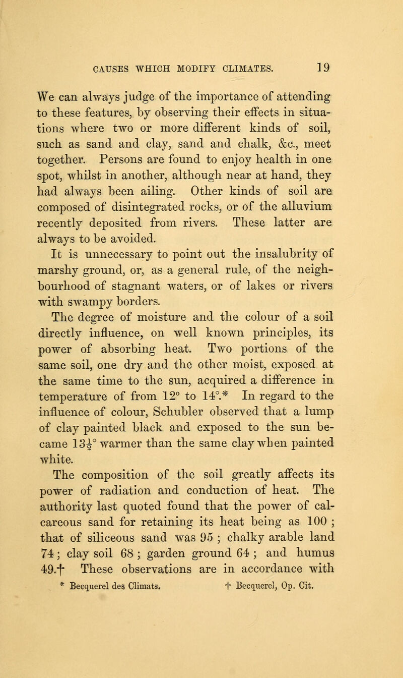 We can always judge of the importance of attending to these features, by observing their effects in situa- tions where two or more different kinds of soil, such as sand and clay, sand and chalk, &c, meet together. Persons are found to enjoy health in one spot, whilst in another, although near at hand, they had always been ailing. Other kinds of soil are composed of disintegrated rocks, or of the alluvium recently deposited from rivers. These latter are always to be avoided. It is unnecessary to point out the insalubrity of marshy ground, or, as a general rule, of the neigh- bourhood of stagnant waters, or of lakes or rivers with swampy borders. The degree of moisture and the colour of a soil directly influence, on well known principles, its power of absorbing heat. Two portions of the same soil, one dry and the other moist, exposed at the same time to the sun, acquired a difference in temperature of from 12° to 14°.* In regard to the influence of colour, Schubler observed that a lump of clay painted black and exposed to the sun be- came 13^° warmer than the same clay when painted white. The composition of the soil greatly affects its power of radiation and conduction of heat. The authority last quoted found that the power of cal- careous sand for retaining its heat being as 100 ; that of siliceous sand was 95 ; chalky arable land 74; clay soil 68 ; garden ground 64 ; and humus 49-i* These observations are in accordance with * Becquerel des Climats. + Becquerel, Op. Cit.