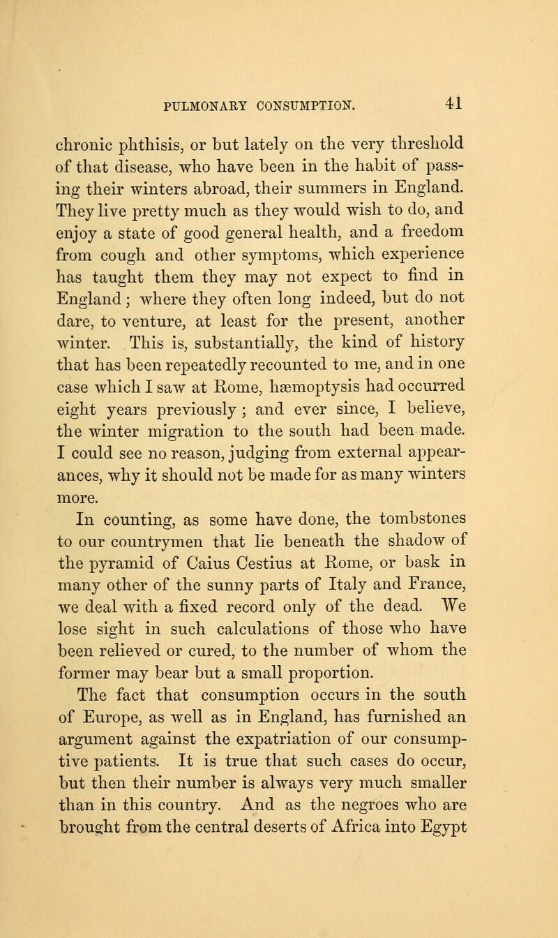 chronic phthisis, or but lately on the very threshold of that disease, who have been in the habit of pass- ing their winters abroad, their summers in England. They live pretty much as they would wish to do, and enjoy a state of good general health, and a freedom from cough and other symptoms, which experience has taught them they may not expect to find in England; where they often long indeed, but do not dare, to venture, at least for the present, another winter. This is, substantially, the kind of history that has been repeatedly recounted to me, and in one case which I saw at Rome, haemoptysis had occurred eight years previously; and ever since, I believe, the winter migration to the south had been made. I could see no reason, judging from external appear- ances, why it should not be made for as many winters more. In counting, as some have done, the tombstones to our countrymen that lie beneath the shadow of the pyramid of Caius Cestius at Rome, or bask in many other of the sunny parts of Italy and France, we deal with a fixed record only of the dead. We lose sight in such calculations of those who have been relieved or cured, to the number of whom the former may bear but a small proportion. The fact that consumption occurs in the south of Europe, as well as in England, has furnished an argument against the expatriation of our consump- tive patients. It is true that such cases do occur, but then their number is always very much smaller than in this country. And as the negroes who are brought from the central deserts of Africa into Egypt