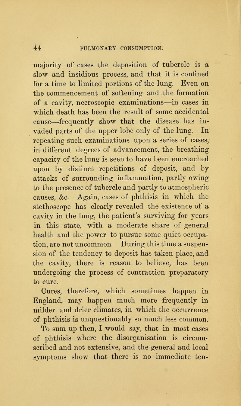 majority of cases the deposition of tubercle is a slow and insidious process, and that it is confined for a time to limited portions of the lung. Even on the commencement of softening and the formation of a cavity, necroscopic examinations—in cases in which death has been the result of some accidental cause—frequently show that the disease has in- vaded parts of the upper lobe only of the lung. In repeating such examinations upon a series of cases, in different degrees of advancement, the breathing capacity of the lung is seen to have been encroached upon by distinct repetitions of deposit, and by attacks of surrounding inflammation, partly owing to the presence of tubercle and partly to atmospheric causes, &c. Again, cases of phthisis in which the stethoscope has clearly revealed the existence of a cavity in the lung, the patient's surviving for years in this state, with a moderate share of general health and the power to pursue some quiet occupa- tion, are not uncommon. During this time a suspen- sion of the tendency to deposit has taken place, and the cavity, there is reason to believe, has been undergoing the process of contraction preparatory to cure. Cures, therefore, which sometimes hajDpen in England, may happen much more frequently in milder and drier climates, in which the occurrence of phthisis is unquestionably so much less common. To sum up then, I would say, that in most cases of phthisis where the disorganisation is circum- scribed and not extensive, and the general and local symptoms show that there is no immediate ten-