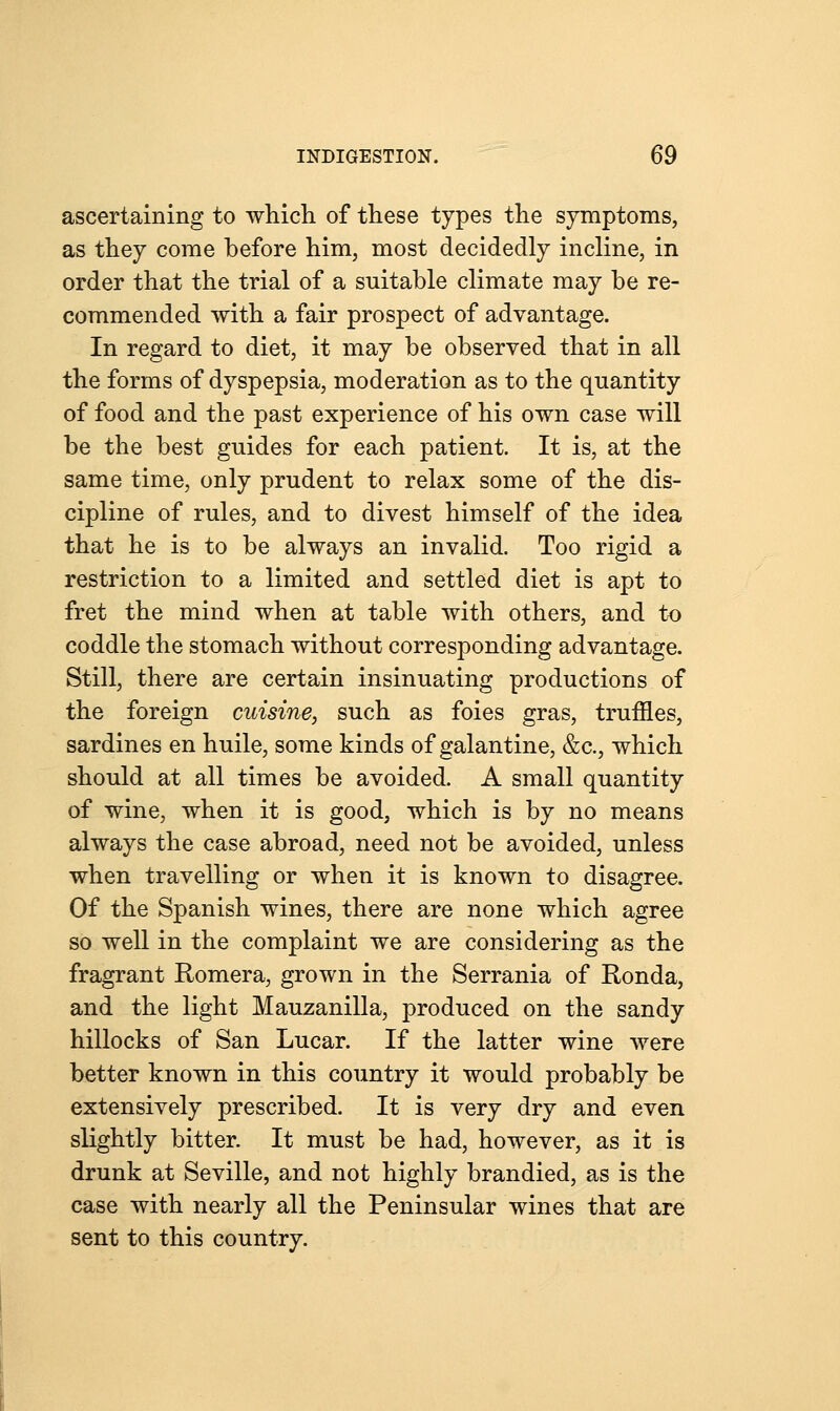 ascertaining to which of these types the symptoms, as they come before him, most decidedly incline, in order that the trial of a suitable climate may be re- commended with a fair prospect of advantage. In regard to diet, it may be observed that in all the forms of dyspepsia, moderation as to the quantity of food and the past experience of his own case will be the best guides for each patient. It is, at the same time, only prudent to relax some of the dis- cipline of rules, and to divest himself of the idea that he is to be always an invalid. Too rigid a restriction to a limited and settled diet is apt to fret the mind when at table with others, and to coddle the stomach without corresponding advantage. Still, there are certain insinuating productions of the foreign cuisine, such as foies gras, truffles, sardines en huile, some kinds of galantine, &c, which should at all times be avoided. A small quantity of wine, when it is good, which is by no means always the case abroad, need not be avoided, unless when travelling or when it is known to disagree. Of the Spanish wines, there are none which agree so well in the complaint we are considering as the fragrant Romera, grown in the Serrania of Ronda, and the light Mauzanilla, produced on the sandy hillocks of San Lucar. If the latter wine were better known in this country it would probably be extensively prescribed. It is very dry and even slightly bitter. It must be had, however, as it is drunk at Seville, and not highly brandied, as is the case with nearly all the Peninsular wines that are sent to this country.