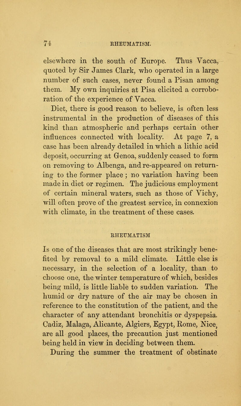 elsewhere in the south of Europe. Thus Vacca, quoted by Sir James Clark, who operated in a large number of such cases, never found a Pisan among them. My own inquiries at Pisa elicited a corrobo- ration of the experience of Vacca. Diet, there is good reason to believe, is often less instrumental in the production of diseases of this kind than atmospheric and perhaps certain other influences connected with locality. At page 7, a case has been already detailed in which a lithic acid deposit, occurring at Grenoa, suddenly ceased to form on removing to Albenga, and re-appeared on return- ing to the former place; no variation having been made in diet or regimen. The judicious employment of certain mineral waters, such as those of Vichy, will often prove of the greatest service, in connexion with climate, in the treatment of these cases. RHEUMATISM Is one of the diseases that are most strikingly bene- fited by removal to a mild climate. Little else is necessary, in the selection of a locality, than to choose one, the winter temperature of which, besides being mild, is little liable to sudden variation. The humid or dry nature of the air may be chosen in reference to the constitution of the patient, and the character of any attendant bronchitis or dyspepsia. Cadiz, Malaga, Alicante, Algiers, Egypt, Rome, Nice, are all good places, the precaution just mentioned being held in view in deciding between them. During the summer the treatment of obstinate