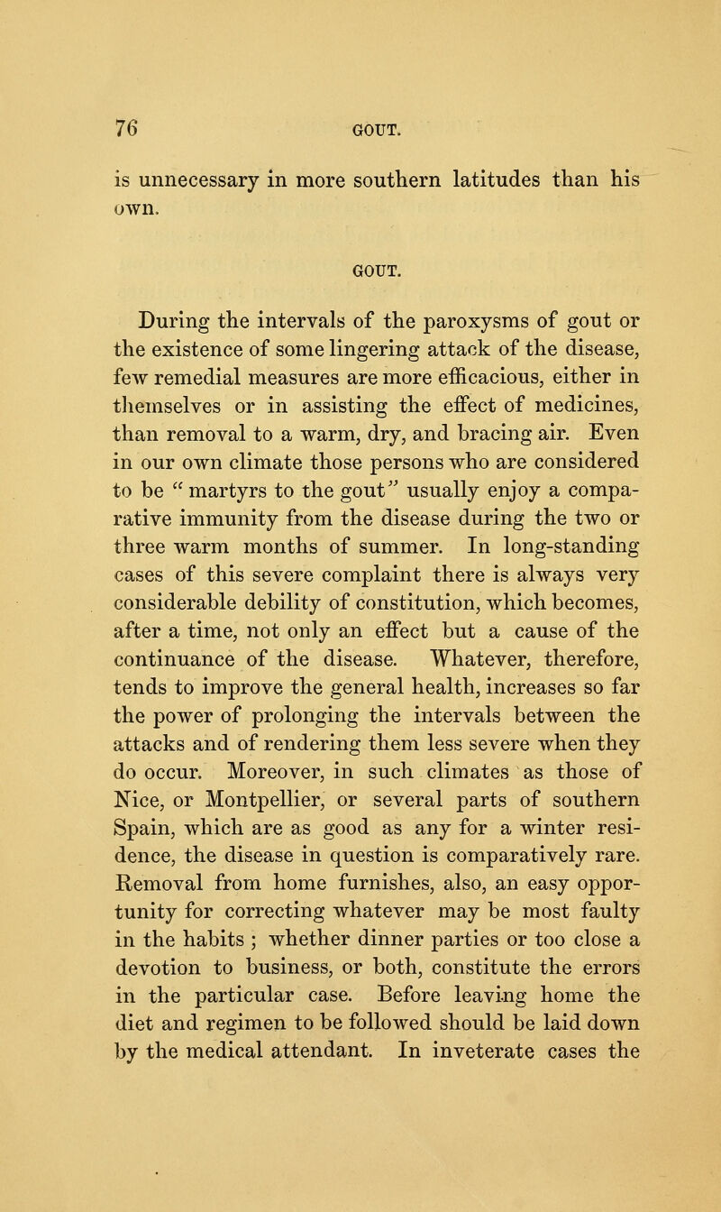 is unnecessary in more southern latitudes than his own. GOUT. During the intervals of the paroxysms of gout or the existence of some lingering attack of the disease, few remedial measures are more efficacious, either in themselves or in assisting the effect of medicines, than removal to a warm, dry, and bracing air. Even in our own climate those persons who are considered to be  martyrs to the gout usually enjoy a compa- rative immunity from the disease during the two or three warm months of summer. In long-standing cases of this severe complaint there is always very considerable debility of constitution, which becomes, after a time, not only an effect but a cause of the continuance of the disease. Whatever, therefore, tends to improve the general health, increases so far the power of prolonging the intervals between the attacks and of rendering them less severe when they do occur. Moreover, in such climates as those of Nice, or Montpellier, or several parts of southern Spain, which are as good as any for a winter resi- dence, the disease in question is comparatively rare. Removal from home furnishes, also, an easy oppor- tunity for correcting whatever may be most faulty in the habits ; whether dinner parties or too close a devotion to business, or both, constitute the errors in the particular case. Before leaving home the diet and regimen to be followed should be laid down by the medical attendant. In inveterate cases the