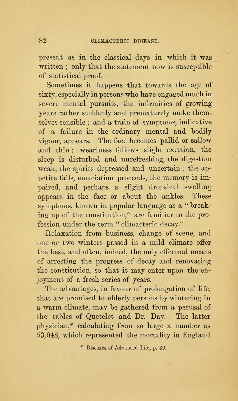 present as in the classical days in which it was written ; only that the statement now is susceptible of statistical proof. Sometimes it happens that towards the age of sixty, especially in persons who have engaged much in severe mental pursuits, the infirmities of growing years rather suddenly and prematurely make them- selves sensible ; and a train of symptoms, indicative of a failure in the ordinary mental and bodily vigour, appears. The face becomes pallid or sallow and thin; weariness follows slight exertion, the sleep is disturbed and unrefreshing, the digestion weak, the spirits depressed and uncertain; the ap- petite fails, emaciation proceeds, the memory is im- paired, and perhaps a slight dropsical swelling appears in the face or about the ankles. These symptoms, known in popular language as a  break- ing up of the constitution/' are familiar to the pro- fession under the term  climacteric decay/' Relaxation from business, change of scene, and one or two winters passed in a mild climate offer the best, and often, indeed, the only effectual means of arresting the progress of decay and renovating the constitution, so that it may enter upon the en- joyment of a fresh series of years. The advantages, in favour of prolongation of life, that are promised to elderly persons by wintering in a warm climate, may be gathered from a perusal of the tables of Quetelet and Dr. Day. The latter physician,* calculating from so large a number as 53,048, which represented the mortality in England * Diseases of Advanced Life, p. 36.