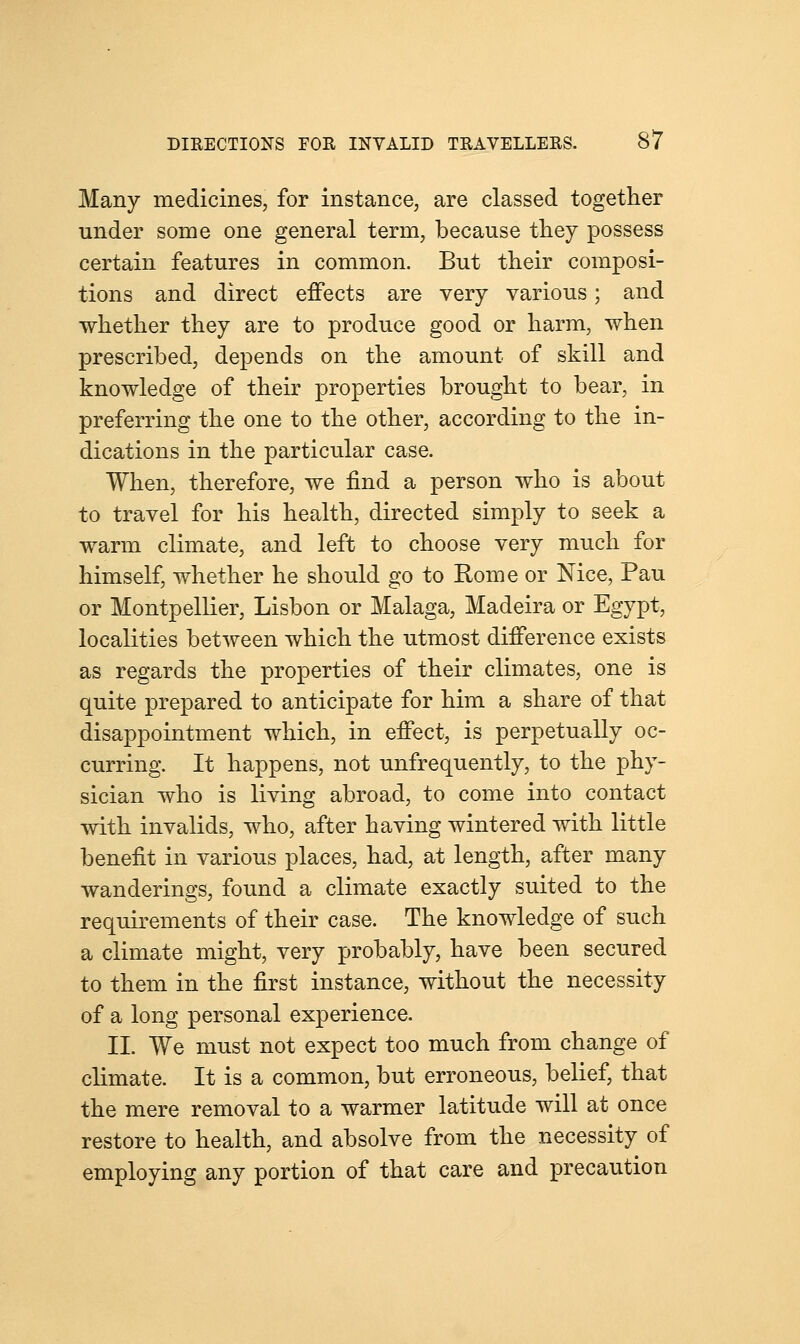 Many medicines, for instance, are classed together under some one general term, because they possess certain features in common. But their composi- tions and direct effects are very various; and whether they are to produce good or harm, when prescribed, depends on the amount of skill and knowledge of their properties brought to bear, in preferring the one to the other, according to the in- dications in the particular case. When, therefore, we find a person who is about to travel for his health, directed simply to seek a warm climate, and left to choose very much for himself, whether he should go to Rome or Nice, Pau or Montpellier, Lisbon or Malaga, Madeira or Egypt, localities between which the utmost difference exists as regards the properties of their climates, one is quite prepared to anticipate for him a share of that disappointment which, in effect, is perpetually oc- curring. It happens, not unfrequently, to the phy- sician who is living abroad, to come into contact with invalids, who, after having wintered with little benefit in various places, had, at length, after many wanderings, found a climate exactly suited to the requirements of their case. The knowledge of such a climate might, very probably, have been secured to them in the first instance, without the necessity of a long personal experience. II. We must not expect too much from change of climate. It is a common, but erroneous, belief, that the mere removal to a warmer latitude will at once restore to health, and absolve from the necessity of employing any portion of that care and precaution