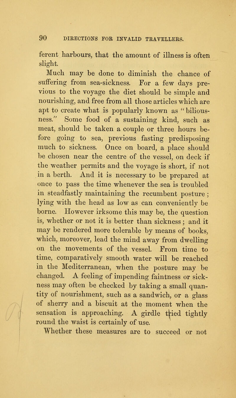 ferent harbours, that the amount of illness is often slight. Much may be done to diminish the chance of suffering from sea-sickness. For a few days pre- vious to the voyage the diet should be simple and nourishing, and free from all those articles which are apt to create what is popularly known as  bilious- ness/' Some food of a sustaining kind, such as meat, should be taken a couple or three hours be- fore going to sea, previous fasting predisposing much to sickness. Once on board, a place should be chosen near the centre of the vessel, on deck if the weather permits and the voyage is short, if not in a berth. And it is necessary to be prepared at once to pass the time whenever the sea is troubled in steadfastly maintaining the recumbent posture ; lying with the head as low as can conveniently be borne. However irksome this may be, the question is, whether or not it is better than sickness; and it may be rendered more tolerable by means of books, which, moreover, lead the mind away from dwelling on the movements of the vessel. From time to time, comparatively smooth water will be reached in the Mediterranean, when the posture may be changed. A feeling of impending faintness or sick- ness may often be checked by taking a small quan- tity of nourishment, such as a sandwich, or a glass of sherry and a biscuit at the moment when the sensation is approaching. A girdle t|ied tightly round the waist is certainly of use. Whether these measures are to succeed or not