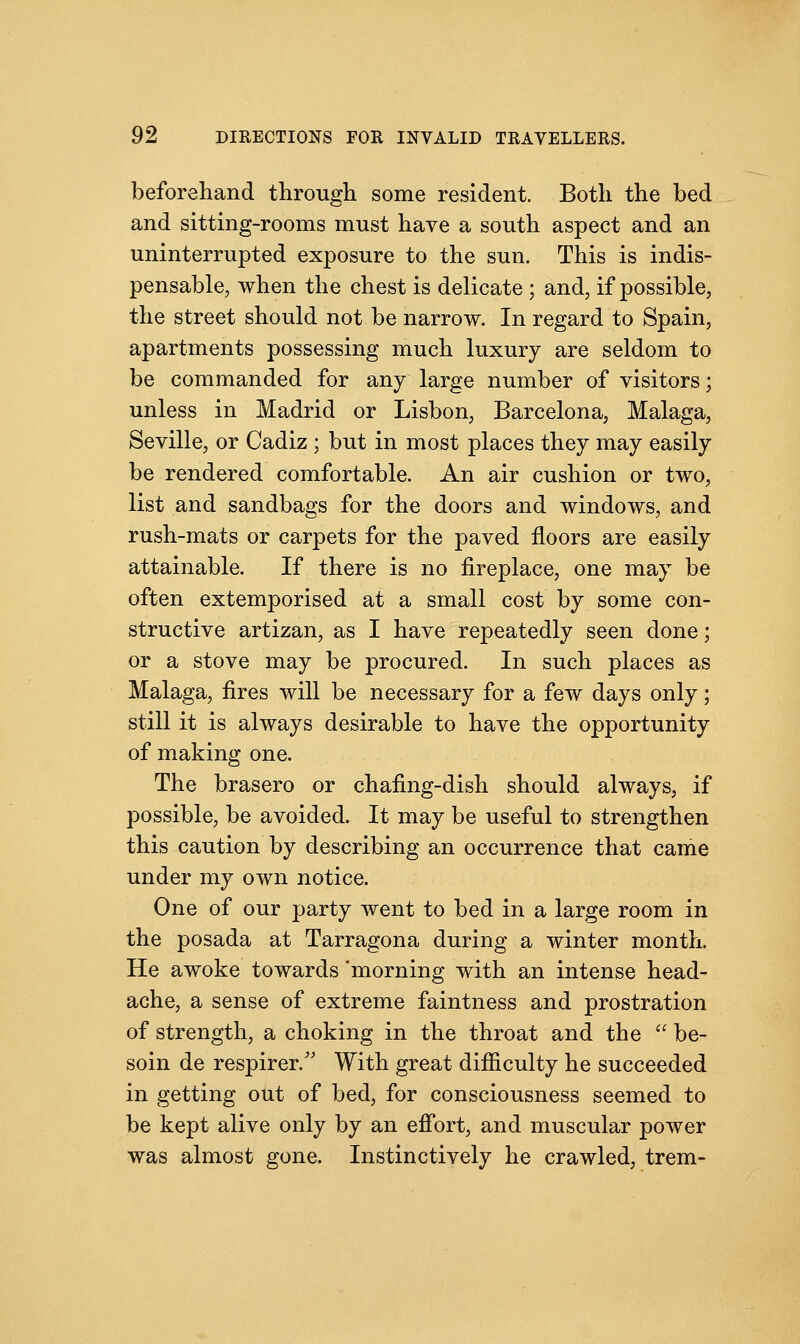 beforehand through some resident. Both the bed and sitting-rooms must have a south aspect and an uninterrupted exposure to the sun. This is indis- pensable, when the chest is delicate ; and, if possible, the street should not be narrow. In regard to Spain, apartments possessing much luxury are seldom to be commanded for any large number of visitors; unless in Madrid or Lisbon, Barcelona, Malaga, Seville, or Cadiz ; but in most places they may easily be rendered comfortable. An air cushion or two, list and sandbags for the doors and windows, and rush-mats or carpets for the paved floors are easily attainable. If there is no fireplace, one may be often extemporised at a small cost by some con- structive artizan, as I have repeatedly seen done; or a stove may be procured. In such places as Malaga, fires will be necessary for a few days only; still it is always desirable to have the opportunity of making one. The brasero or chafing-dish should always, if possible, be avoided. It may be useful to strengthen this caution by describing an occurrence that came under my own notice. One of our party went to bed in a large room in the posada at Tarragona during a winter month. He awoke towards morning with an intense head- ache, a sense of extreme faintness and prostration of strength, a choking in the throat and the  be- som de respirer/' With great difficulty he succeeded in getting out of bed, for consciousness seemed to be kept alive only by an effort, and muscular power was almost gone. Instinctively he crawled, trem-