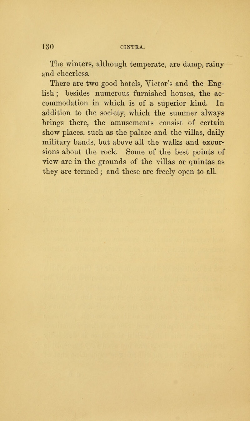 J 30 CINTRA. The winters, although temperate, are damp, rainy and cheerless. There are two good hotels, Victor s and the Eng- lish ; besides numerous furnished houses, the ac- commodation in which is of a superior kind. In addition to the society, which the summer always brings there, the amusements consist of certain show places, such as the palace and the villas, daily military bands, but above all the walks and excur- sions about the rock. Some of the best points of view are in the grounds of the villas or quintas as they are termed; and these are freely open to all.