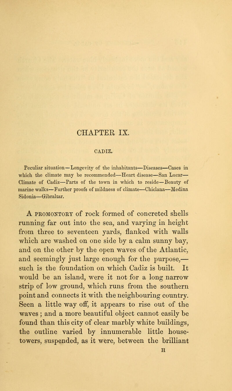 CADIZ. Peculiar situation—Longevity of the inhabitants—Diseases—Cases in which the climate may be recommended—Heart disease—San Lucar— Climate of Cadiz—Parts of the town in which to reside—Beauty of marine walks—Further proofs of mildness of climate—Chiclana—Medina Sidonia—Gibraltar. A pkomontory of rock formed of concreted shells running far out into the sea, and varying in height from three to seventeen yards, flanked with walls which are washed on one side by a calm sunny bay, and on the other by the open waves of the Atlantic, and seemingly just large enough for the purpose,— such is the foundation on which Cadiz is built. It would be an island, were it not for a long narrow strip of low ground, which runs from the southern point and connects it with the neighbouring country. Seen a little way off, it appears to rise out of the waves ; and a more beautiful object cannot easily be found than this city of clear marbly white buildings, the outline varied by innumerable little house- towers, suspended, as it were, between the brilliant H