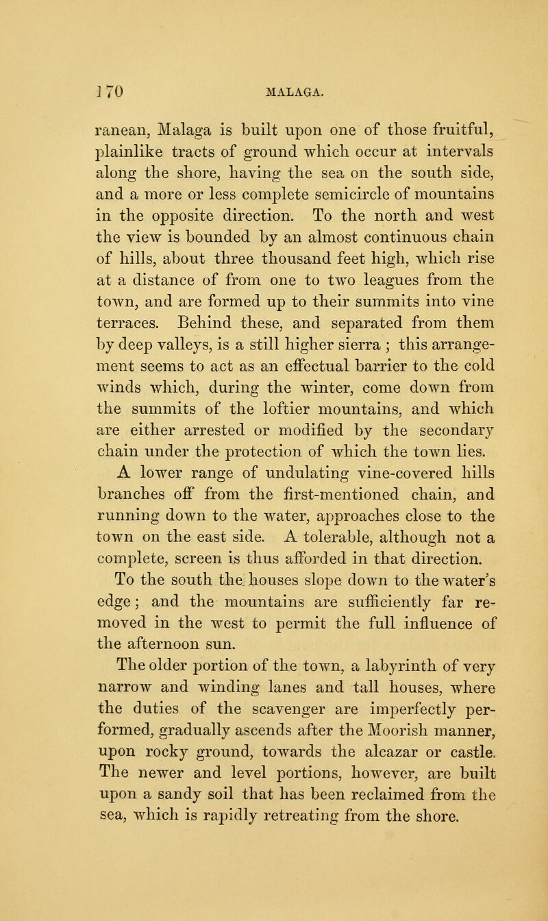 ] 70 MALAGA. ranean, Malaga is built upon one of those fruitful, plainlike tracts of ground which occur at intervals along the shore, having the sea on the south side, and a more or less complete semicircle of mountains in the opposite direction. To the north and west the view is bounded by an almost continuous chain of hills, about three thousand feet high, which rise at a distance of from one to two leagues from the town, and are formed up to their summits into vine terraces. Behind these, and separated from them by deep valleys, is a still higher sierra ; this arrange- ment seems to act as an effectual barrier to the cold winds which, during the winter, come down from the summits of the loftier mountains, and which are either arrested or modified by the secondary chain under the protection of which the town lies. A lower range of undulating vine-covered hills branches off from the first-mentioned chain, and running down to the water, approaches close to the town on the east side. A tolerable, although not a complete, screen is thus afforded in that direction. To the south the- houses slope down to the water's edge; and the mountains are sufficiently far re- moved in the west to permit the full influence of the afternoon sun. The older portion of the town, a labyrinth of very narrow and winding lanes and tall houses, where the duties of the scavenger are imperfectly per- formed, gradually ascends after the Moorish manner, upon rocky ground, towards the alcazar or castle. The newer and level portions, however, are built upon a sandy soil that has been reclaimed from the sea, which is rapidly retreating from the shore.