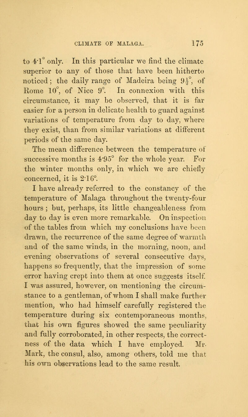 to 4*1° only. In this particular we find the climate superior to any of those that have been hitherto noticed; the daily range of Madeira being 9^°, of Rome 10°, of Nice 9°. In connexion with this circumstance, it may be observed, that it is far easier for a person in delicate health to guard against variations of temperature from day to day, where they exist, than from similar variations at different periods of the same day. The mean difference between the temperature of successive months is 4'95° for the whole year. For the winter months only, in which we are chiefly concerned, it is 2°16°. I have already referred to the constancy of the temperature of Malaga throughout the twenty-four hours ; but, perhaps, its little changeableness from day to day is even more remarkable. On inspection of the tables from which my conclusions have been drawn, the recurrence of the same degree of warmth and of the same winds, in the morning, noon, and evening observations of several consecutive days, happens so frequently, that the impression of some error having crept into them at once suggests itself. I was assured, however, on mentioning the circum- stance to a gentleman, of whom I shall make further mention, who had himself carefully registered the temperature during six contemporaneous months, that his own figures showed the same peculiarity and fully corroborated, in other respects, the correct- ness of the data which I have employed. Mr. Mark, the consul, also, among others, told me that his own observations lead to the same result.