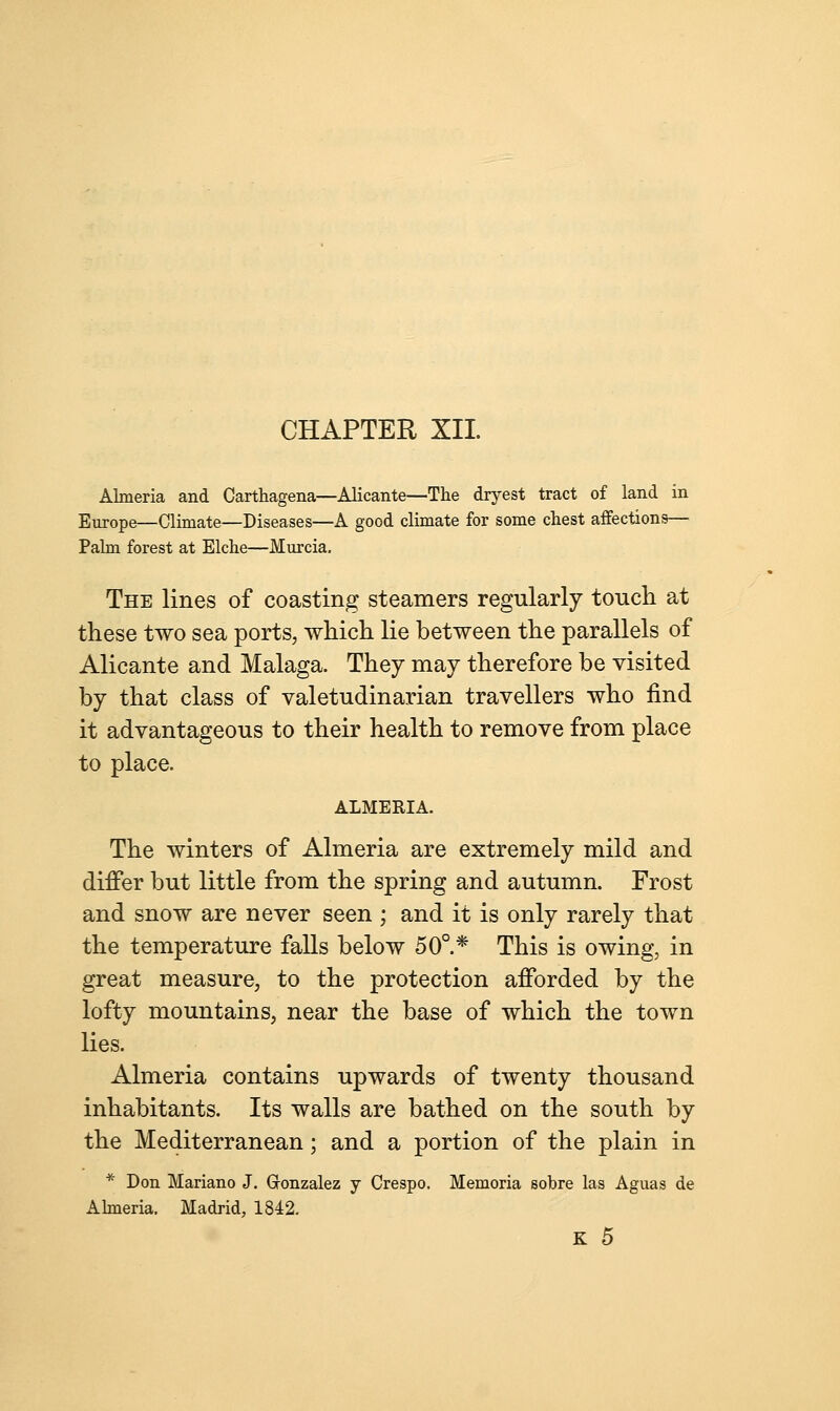 CHAPTER XII Almeria and Carthagena—Alicante—The dryest tract of land in Europe—Climate—Diseases—A good climate for some chest affections— Palm forest at Elche—Murcia. The lines of coasting steamers regularly touch at these two sea ports, which lie between the parallels of Alicante and Malaga. They may therefore be visited by that class of valetudinarian travellers who find it advantageous to their health to remove from place to place. ALMERIA. The winters of Almeria are extremely mild and differ but little from the spring and autumn. Frost and snow are never seen ; and it is only rarely that the temperature falls below 50°.* This is owing, in great measure, to the protection afforded by the lofty mountains, near the base of which the town lies. Almeria contains upwards of twenty thousand inhabitants. Its walls are bathed on the south by the Mediterranean; and a portion of the plain in * Don Mariano J. Gonzalez y Crespo. Memoria sobre las Aguas de Almeria. Madrid, 1842. K 5