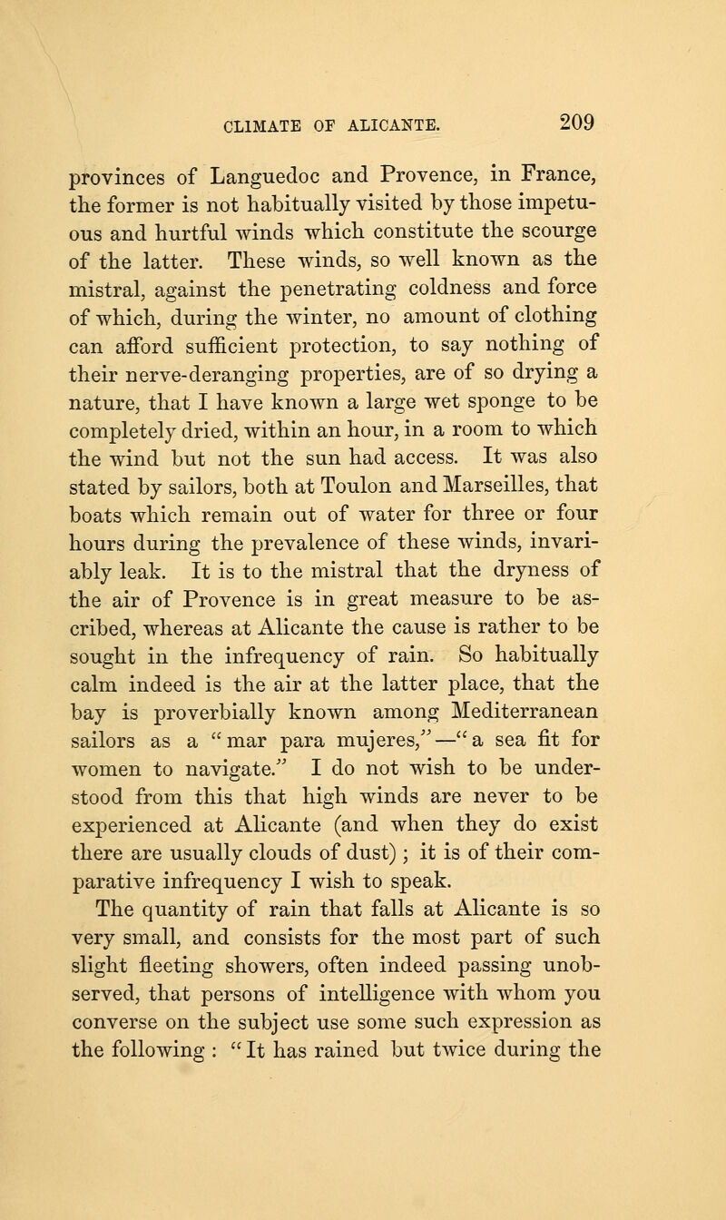 provinces of Languedoc and Provence, in France, the former is not habitually visited by those impetu- ous and hurtful winds which constitute the scourge of the latter. These winds, so well known as the mistral, against the penetrating coldness and force of which, during the winter, no amount of clothing can afford sufficient protection, to say nothing of their nerve-deranging properties, are of so drying a nature, that I have known a large wet sponge to be completely dried, within an hour, in a room to which the wind but not the sun had access. It was also stated by sailors, both at Toulon and Marseilles, that boats which remain out of water for three or four hours during the prevalence of these winds, invari- ably leak. It is to the mistral that the dryness of the air of Provence is in great measure to be as- cribed, whereas at Alicante the cause is rather to be sought in the infrequency of rain. So habitually calm indeed is the air at the latter place, that the bay is proverbially known among Mediterranean sailors as a mar para mujeres,—aa sea fit for women to navigate/' I do not wish to be under- stood from this that high winds are never to be experienced at Alicante (and when they do exist there are usually clouds of dust); it is of their com- parative infrequency I wish to speak. The quantity of rain that falls at Alicante is so very small, and consists for the most part of such slight fleeting showers, often indeed passing unob- served, that persons of intelligence with whom you converse on the subject use some such expression as the following :  It has rained but twice during the