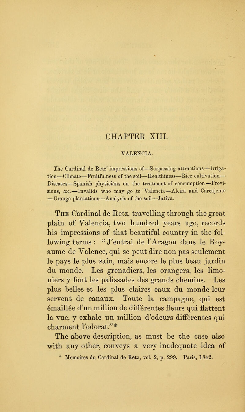 CHAPTER XIII. VALENCIA. The Cardinal de Hetz' impressions of—Surpassing attractions—Irriga- tion—Climate—Fruitfulness of the soil—Healthiness—Rice cultivation— Diseases—Spanish physicians on the treatment of consumption—Provi- sions, &c.—Invalids who may go to Valencia—Alcira and Carcajente —Orange plantations—Analysis of the soil—Jativa. The Cardinal de Retz; travelling through the great plain of Valencia, two hundred years ago, records his impressions of that beautiful country in the fol- lowing terms :  J'entrai de TAragon dans le Roy- aume de Valence, qui se peut dire non pas seulement le pays le plus sain, mais encore le plus beau jardin du monde. Les grenadiers, les orangers, les limo- niers y font les palissades des grands chemins. Les plus belles et les plus claires eaux du monde leur servent de canaux. Toute la campagne, qui est emaillee d'un million de differentes fleurs qui flattent la vue, y exhale un million d'odeurs differentes qui charment Todorat/'* The above description, as must be the case also with any other, conveys a very inadequate idea of * Memoires du Cardinal de Retz, vol. 2, p. 299. Paris, 1842.