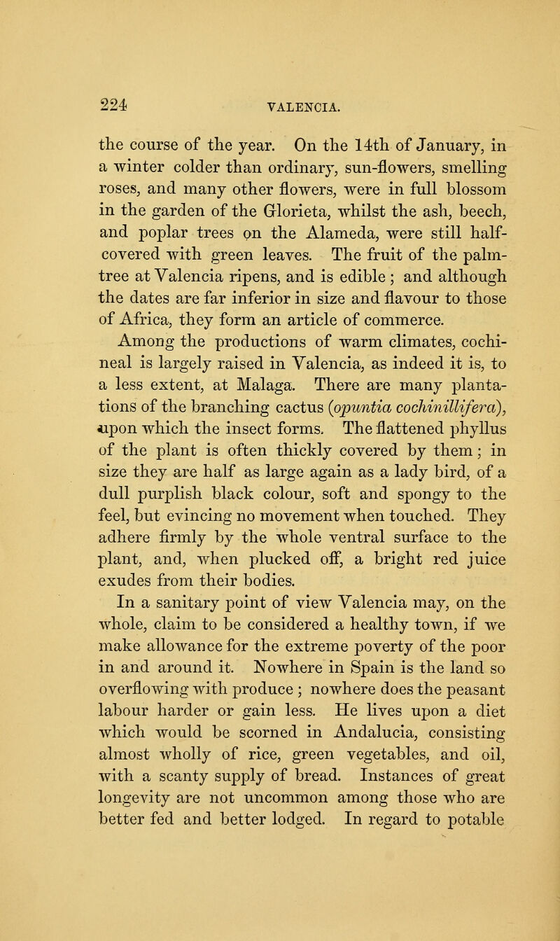 the course of the year. On the 14th of January, in a winter colder than ordinary, sun-flowers, smelling roses, and many other flowers, were in full blossom in the garden of the Glorieta, whilst the ash, beech, and poplar trees on the Alameda, were still half- covered with green leaves. The fruit of the palm- tree at Valencia ripens, and is edible ; and although the dates are far inferior in size and flavour to those of Africa, they form an article of commerce. Among the productions of warm climates, cochi- neal is largely raised in Valencia, as indeed it is, to a less extent, at Malaga. There are many planta- tions of the branching cactus (opuntia cochinillifera), upon which the insect forms, The flattened phyllus of the plant is often thickly covered by them; in size they are half as large again as a lady bird, of a dull purplish black colour, soft and spongy to the feel, but evincing no movement when touched. They adhere firmly by the whole ventral surface to the plant, and, when plucked off, a bright red juice exudes from their bodies. In a sanitary point of view Valencia may, on the whole, claim to be considered a healthy town, if we make allowance for the extreme poverty of the poor in and around it. Nowhere in Spain is the land so overflowing with produce ; nowhere does the peasant labour harder or gain less. He lives upon a diet which would be scorned in Andalucia, consisting almost wholly of rice, green vegetables, and oil, with a scanty supply of bread. Instances of great longevity are not uncommon among those who are better fed and better lodged. In regard to potable