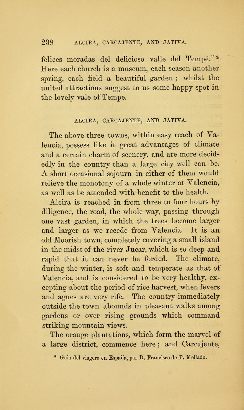 felices moradas del delicioso valle del Tempe/'* Here each church is a museum, each season another spring, each field a beautiful garden ; whilst the united attractions suggest to us some happy spot in the lovely vale of Tempe. ALCIRA, CARCAJENTE, AND JATIVA. The above three towns, within easy reach of Va- lencia, possess like it great advantages of climate and a certain charm of scenery, and are more decid- edly in the country than a large city well can be. A short occasional sojourn in either of them would relieve the monotony of a whole winter at Valencia, as well as be attended with benefit to the health. Alcira is reached in from three to four hours by diligence, the road, the whole way, passing through one vast garden, in which the trees become larger and larger as we recede from Valencia. It is an old Moorish town, completely covering a small island in the midst of the river Jucar, which is so deep and rapid that it can never be forded. The climate, during the winter, is soft and temperate as that of Valencia, and is considered to be very healthy, ex- cepting about the period of rice harvest, when fevers and agues are very rife. The country immediately outside the town abounds in pleasant walks among gardens or over rising grounds which command striking mountain views. The orange plantations, which form the marvel of a large district, commence here; and Carcajente, * Gruia del viagero en Espana, par D. Francisco de P. Mellado.