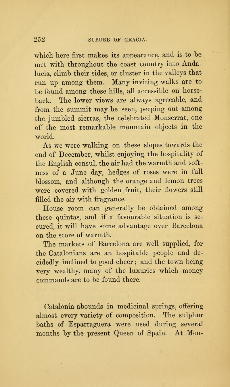 which here first makes its appearance, and is to be met with throughout the coast country into Anda- lucia, climb their sides, or cluster in the valleys that run up among them. Many inviting walks are to be found among these hills, all accessible on horse- back. The lower views are always agreeable, and from the summit may be seen, peeping out among the jumbled sierras, the celebrated Monserrat, one of the most remarkable mountain objects in the world. As we were walking on these slopes towards the end of December, whilst enjoying the hospitality of the English consul, the air had the warmth and soft- ness of a June day, hedges of roses were in full blossom, and although the orange and lemon trees were covered with golden fruit, their flowers still filled the air with fragrance. House room can generally be obtained among these quintas, and if a favourable situation is se- cured, it will have some advantage over Barcelona on the score of warmth. The markets of Barcelona are well supplied, for the Catalonians are an hospitable people and de- cidedly inclined to good cheer ; and the town being very wealthy, many of the luxuries which money commands are to be found there. Catalonia abounds in medicinal springs, offering almost every variety of composition. The sulphur baths of Esparraguera were used during several months by the present Queen of Spain. At Mon-