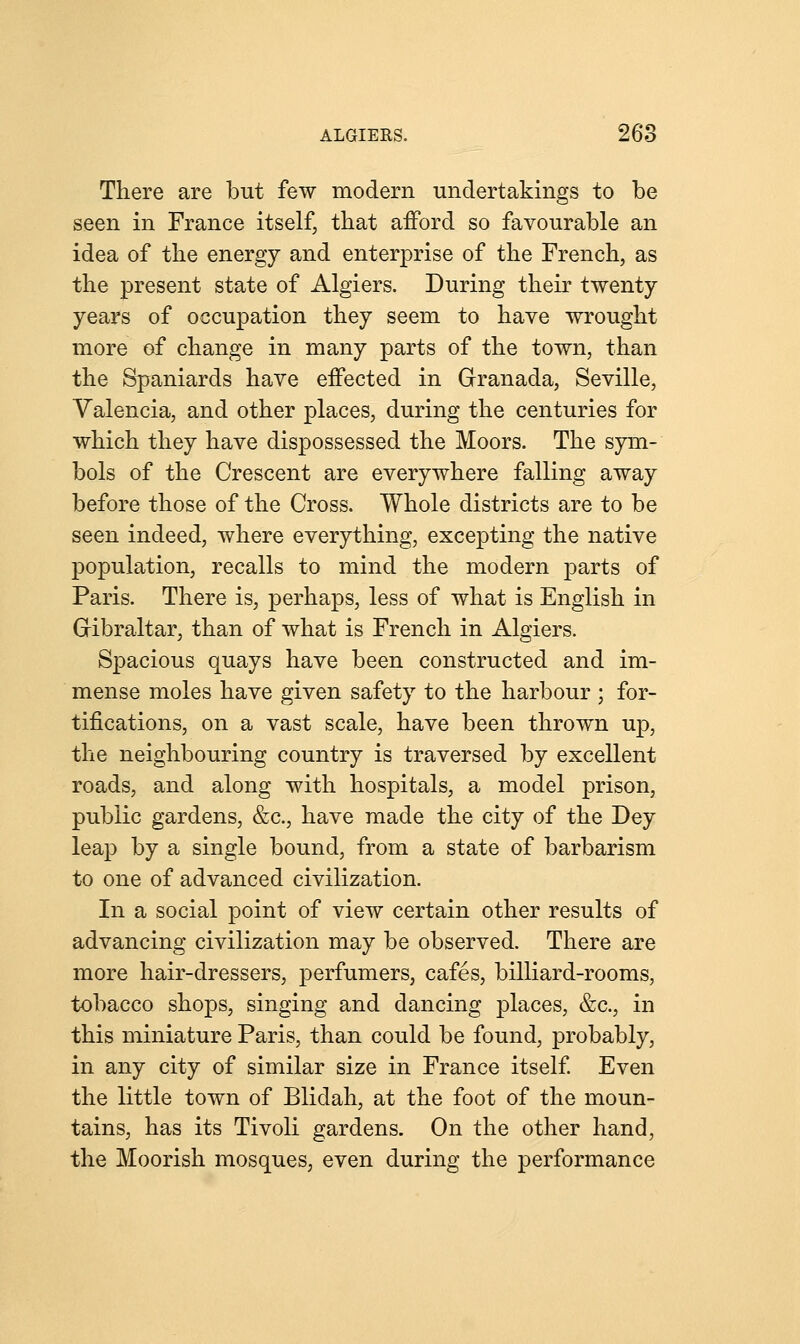 There are but few modern undertakings to be seen in France itself, that afford so favourable an idea of the energy and enterprise of the French, as the present state of Algiers. During their twenty- years of occupation they seem to have wrought more of change in many parts of the town, than the Spaniards have effected in Granada, Seville, Valencia, and other places, during the centuries for which they have dispossessed the Moors. The sym- bols of the Crescent are everywhere falling away before those of the Cross. Whole districts are to be seen indeed, where everything, excepting the native population, recalls to mind the modern parts of Paris. There is, perhaps, less of what is English in Gibraltar, than of what is French in Algiers. Spacious quays have been constructed and im- mense moles have given safety to the harbour ; for- tifications, on a vast scale, have been thrown up, the neighbouring country is traversed by excellent roads, and along with hospitals, a model prison, public gardens, &c, have made the city of the Dey leap by a single bound, from a state of barbarism to one of advanced civilization. In a social point of view certain other results of advancing civilization may be observed. There are more hair-dressers, perfumers, cafes, billiard-rooms, tobacco shops, singing and dancing places, &c, in this miniature Paris, than could be found, probably, in any city of similar size in France itself. Even the little town of Blidah, at the foot of the moun- tains, has its Tivoli gardens. On the other hand, the Moorish mosques, even during the performance